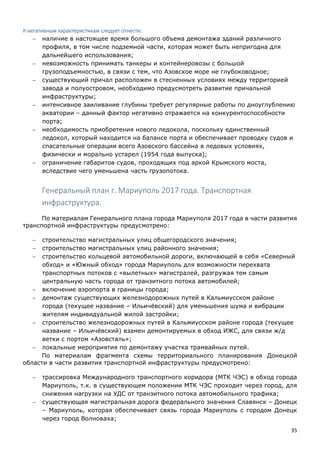 35
К негативным характеристикам следует отнести:
 наличие в настоящее время большого объема демонтажа зданий различного
профиля, в том числе подземной части, которая может быть непригодна для
дальнейшего использования;
 невозможность принимать танкеры и контейнеровозы с большой
грузоподъемностью, в связи с тем, что Азовское море не глубоководное;
 существующий причал расположен в стесненных условиях между территорией
завода и полуостровом, необходимо предусмотреть развитие причальной
инфраструктуры;
 интенсивное заиливание глубины требует регулярные работы по дноуглублению
акватории – данный фактор негативно отражается на конкурентоспособности
порта;
 необходимость приобретения нового ледокола, поскольку единственный
ледокол, который находится на балансе порта и обеспечивает проводку судов и
спасательные операции всего Азовского бассейна в ледовых условиях,
физически и морально устарел (1954 года выпуска);
 ограничение габаритов судов, проходящих под аркой Крымского моста,
вследствие чего уменьшена часть грузопотока.
Генеральный план г. Мариуполь 2017 года. Транспортная
инфраструктура.
По материалам Генерального плана города Мариуполя 2017 года в части развития
транспортной инфраструктуры предусмотрено:
 строительство магистральных улиц общегородского значения;
 строительство магистральных улиц районного значения;
 строительство кольцевой автомобильной дороги, включающей в себя «Северный
обход» и «Южный обход» города Мариуполь для возможности перехвата
транспортных потоков с «вылетных» магистралей, разгружая тем самым
центральную часть города от транзитного потока автомобилей;
 включение аэропорта в границы города;
 демонтаж существующих железнодорожных путей в Кальмиусском районе
города (текущее название – Ильичёвский) для уменьшения шума и вибрации
жителям индивидуальной жилой застройки;
 строительство железнодорожных путей в Кальмиусском районе города (текущее
название – Ильичёвский) взамен демонтируемых в обход ИЖС, для связи ж/д
ветки с портом «Азовсталь»;
 локальные мероприятия по демонтажу участка трамвайных путей.
По материалам фрагмента схемы территориального планирования Донецкой
области в части развития транспортной инфраструктуры предусмотрено:
 трассировка Международного транспортного коридора (МТК ЧЭС) в обход города
Мариуполь, т.к. в существующем положении МТК ЧЭС проходит через город, для
снижения нагрузки на УДС от транзитного потока автомобильного трафика;
 существующая магистральная дорога федерального значения Славянск – Донецк
– Мариуполь, которая обеспечивает связь города Мариуполь с городом Донецк
через город Волноваха;
 