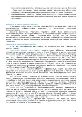 36
 перспективная одноколейная электрифицированная железная дорога Волноваха
– Мариуполь, проходящая через аэропорт города Мариуполь для обеспечения
скоростного транзита пассажиров от города Мариуполь до города Волноваха;
 перспективная пассажирская станция в районе аэропорта города Мариуполь для
перспективной одноколейной электрифицированной железной дороги Волноваха
– Мариуполь.
Мероприятия по развития воздушного транспорта
В документе: «Мариуполь: стратегия развития-2021» заложены мероприятия по
восстановлению инфраструктуры аэропорта и постепенное увеличение
пассажиропотока.
Согласно документу: «Мариуполь Стратегия 2030» было запланировано
возобновление работы аэропорта Мариуполь и осуществление трех международных и
трех внутренних рейсов. Также в стратегии было указано, что для полного
восстановления авиационного сообщения на уровне Правительства рассматривался
вопрос строительства нового аэропорта за пределами запретной зоны рядом с городом
Мариуполь.
Мероприятия по развитию морского транспорта
В СТП РФ предусмотрены мероприятия по реконструкции или строительству
морских портов.
Реконструкция морского порта Таганрог, реконструкция объектов федеральной
собственности, включая подходный канал в бухте Андреева, в целях увеличения
пропускной способности порта до 3,5 млн. тонн в год (Ростовская область, г. Таганрог).
Морской порт Тамань, строительство терминала навалочных грузов мощностью до 35
млн. тонн, строительство зернового терминала мощностью до 14,5 млн. тонн,
строительство перевалочной базы крупногабаритных и тяжеловесных грузов мощностью
0,3 млн. тонн в год, строительство причального комплекса сжиженных углеводородных
газов и технологической эстакады мощностью до 3,5 млн. тонн в год, строительство
перевалочного комплекса аммиака и минеральных удобрений мощностью 5 млн. тонн в
год (Краснодарский край, Темрюкский район).
Морской порт Кавказ, развитие объектов инфраструктуры порта, строительство
оградительных сооружений за счет средств федерального бюджета и причального
фронта для перевалки накатных грузов мощностью 2 млн. тонн (Краснодарский край,
Темрюкский район).
Морской порт Темрюк, строительство и реконструкция объектов инфраструктуры
порта, строительство перегрузочного комплекса сжиженных углеводородных газов с
грузооборотом 0,3 млн. тонн в год, строительство перевалочного комплекса жидких
химических продуктов с грузооборотом 0,5 млн. тонн в год, увеличение грузооборота на
0,8 млн. тонн в год, строительство терминала по перегрузке нефтепродуктов мощностью
до 4,6 млн. тонн в год (Краснодарский край, Темрюкский район).
Морской порт Азов, строительство специализированных портовых терминалов и
объектов инфраструктуры, увеличение пропускной способности порта на 6 млн. тонн
(Ростовская область, Азовский район, г. Азов), строительство зернового терминала
мощностью 1,2 млн. тонн в год (Ростовская область, Азовский район, г. Азов),
строительство зернового терминала мощностью 1,5 млн. тонн в год (Ростовская область,
Азовский район, Кагальницкое сельское поселение).
Морской порт Ростов-на-Дону, строительство терминала по перевалке зерна,
контейнеров, генеральных, навалочных, наливных грузов мощностью до 2 млн. тонн в
год (Ростовская область, г. Ростов-на-Дону).
 