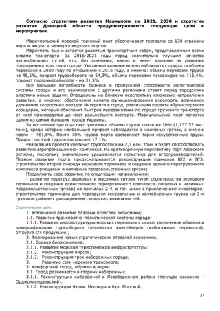37
Согласно стратегиям развития Мариуполя на 2021, 2030 и стратегии
развития Донецкой области предусматриваются следующие цели и
мероприятия.
Мариупольский морской торговый порт обеспечивает торговлю со 130 странами
мира и входит в четверку ведущих портов.
Мариуполь был и остается развитым транспортным хабом, представленным всеми
видами транспорта. За 2016-2021 годы город значительно улучшил качество
автомобильных путей, что, без сомнения, имело и имеет влияние на развитие
предпринимательства в городе. Указанное влияние можно наблюдать с прироста объема
перевозки в 2020 году по отношению к 2016 году, а именно: объема перевозки грузов
на 45,5%, прирост грузооборота на 54,3%, объема перевозки пассажиров на 115,4%,
прирост пассажирооборота – на 31,5%.
Все большие потребности бизнеса в пропускной способности логистической
системы города и его взаимосвязи с другими регионами ставят перед городскими
властями новые задачи. Определены на близкую перспективу ключевые направления
развития, а именно: обеспечение начала функционирования аэропорта, возможное
удлинение скоростных поездов Интерсити в город, реализация проекта «Транспортного
коридора», который обеспечит быстрое передвижение по городу грузового транспорта
от мест производства до мест дальнейшего экспорта. Мариупольский порт является
одним из самых больших портов Украины.
За последние три года порт увеличил объемы грузов почти на 20% (1,137.57 тыс.
тонн), среди которых наибольший прирост наблюдается в наливных грузах, а именно
масло – 481,8%. Почти 70% грузов порта составляют тарно-искусственные грузы.
Прирост по этой группе составляет 17,1%.
Реализация проекта увеличит грузопотоки на 2,3 млн. тонн и будет способствовать
развитию агропромышленно- комплекса. На краткосрочную перспективу порт Азовского
региона, поскольку значительно удешевляется логистика для агропроизводителей.
Планом развития порта предусматривается реконструкция причалов №2 и №3,
строительство второй очереди зернового терминала и создание единого перегрузочного
комплекса (пищевых и наливных продовольственных грузов).
Продолжить свое развитие по следующим направлениям:
- развитие перегруз зерновых и масляных грузов путем строительства зернового
терминала и создания единственного перегрузочного комплекса (пищевых и наливных
продовольственных грузов) на причалах 2-4, в том числе с привлечением инвесторов;
строительство терминала для перегрузки генеральных и контейнерных грузов на 3-м
грузовом районе с расширением складских возможностей.
Стратегические цели:
1. Устойчивое развитие базовых отраслей экономики;
1.1. Развитие транспортно-логистической системы города;
1.1.1. Развитие инфраструктуры морских перевозок с целью увеличения объемов и
диверсификации грузооборота (перевалка контейнеров (каботажные перевозки),
отгрузка с/х продукции);
2. Формирование новых стратегических отраслей экономики;
2.1. Водная биоэкономика;
2.1.1. Развитие морской туристической инфраструктуры:
2.1.2. Реконструкция пирсов;
2.1.3. Реконструкция трех набережных города;
3. Развитие сети морского транспорта;
3. Комфортный город, обратно к морю;
3.1. Город развивается в сторону набережных;
3.1.1. Реконструкция набережной в Левобережном районе (текущее название –
Орджоникидзевский).
3.1.2. Реконструкция бульв. Меотиды и бул. Морской.
 