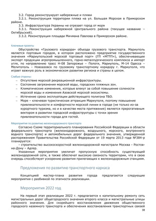 38
3.2. Город реконструирует набережные и пляжи
3.2.1. Реконструкция территории пляжа на ул. Большая Морская в Приморском
районе.
3.3. Инфраструктура Украины не отрезает город от моря
3.3.1. Реконструкция набережной Центрального района (текущее название –
Октябрьский).
3.3.2. Реконструкция площади Мичмана Павлова в Приморском районе.
Ключевые проекты
Обустройство «Грузового коридора» объезда грузового транспорта. Мариуполь
является портовым городом, в котором расположено предприятие государственного
значения «Мариупольский морской торговый порт» (ГП «МТТП»), обеспечивающее
экспорт продукции агропромышленного, горно-металлургического комплекса и импорт
угля, по направлению трасс Н-08 Запорожье – Пологи, Мариуполь, М-14 Одесса –
Мелитополь – Новоазовск по грузовому транспортному коридору г. Мариуполя, что
играет важную роль в экономическом развитии региона и страны в целом.
Слабые стороны:
 Отсутствие морской рекреационной инфраструктуры.
 Состояние загрязнения морской воды, городских пляжных зон.
 Климатические изменения, которые влекут за собой повышение солености
морской воды и изменения Азовской морской экосистемы.
 Истечение срока эксплуатации действующего полигона ТБО.
 Море – ключевая туристическая аттракция Мариуполя, поэтому повышение
привлекательности и комфортности морской линии в городе (не только из-за
курортного туризма, но и в качестве места притяжения) является прерогативным
вектором в развитии городской инфраструктуры с точки зрения
привлекательности города для гостей.
Мероприятия по развитию железнодорожного транспорта
Согласно Схеме территориального планирования Российской Федерации в области
федерального транспорта (железнодорожного, воздушного, морского, внутреннего
водного транспорта) и автомобильных дорог федерального значения, утвержденной
распоряжением Правительства Российской Федерации от 19 марта 2013 года №384-р
планируется:
- строительство высокоскоростной железнодорожной магистрали Москва - Ростов-
на-Дону – Адлер.
Указанные мероприятия увеличат пропускную способность существующей
железнодорожной сети, а также обеспечат высокую связность территории, что в свою
очередь способствует ускорению развития прилегающих к железнодорожным станциям.
Предложения по развитию транспортного каркаса
Концепцией мастер-плана развития города предлагаются следующие
мероприятия с разбивкой по этапности реализации.
Мероприятия 2022 год
На первый этап реализации 2022 г. предлагается к капитальному ремонту сеть
магистральных дорог общегородского значения второго класса и магистральные улицы
районного значения. Для скорейшего восстановления движения общественного
городского наземного транспорта и обеспечения восстановления транспортных связей
 