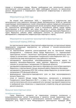39
города и агломерации города. Объемы необходимые для капитального ремонта
магистральной улично-дорожной сети (УДС) необходимо уточнить по результатам
данных обследования о повреждениях транспортной инфраструктуры и реального
состояния УДС.
Мероприятия до 2025 года
На второй этап реализации 2025 г. предлагается к строительству ряд
магистральных улиц районного значения общей протяженностью 32,68 км, демонтаж
существующих железнодорожных путей в Ильичёвском районе города для уменьшения
шума и вибрации жителям индивидуальной жилой застройки общей протяженностью 7
км, строительство железнодорожных путей в Ильичёвском районе города взамен
демонтируемых в обход ИЖС, для связи ж/д ветки с портом Азовсталь общей
протяженностью 2,72 км, капитальный ремонт инфраструктуры аэропорта Мариуполь и
порта Мариуполь (объемы работ необходимо уточнить по результатам данных
обследований о повреждениях инфраструктуры аэропорта и порта).
Мероприятия по развитию транспортной инфраструктуры на
прогнозный период 2040 год
На перспективное развитие транспортной инфраструктуры на прогнозный период
предлагаются следующие мероприятия, не учтенные в технико-экономических
показателях проекта:
 на перспективное развитие улично-дорожной сети на прогнозный период
закладывается – «северный обход города Мариуполь», т.к. перехватывает
транспортные потоки с «вылетных» магистралей, разгружая центральную часть
города (в соответствии с материалами Генерального плана Мариуполя 2017 г.);
 строительство ряда магистральных улиц районного значения;
 закладывается одноколейная электрифицированная железная дорога по
маршруту Волноваха-Мариуполь через аэропорт Мариуполь с устройством
станции (в соответствии с материалами СТП Донецкой области);
 закладывается формирование транспортно-пересадочного узла на базе аэропорта
Мариуполь и перспективной станции железной дороги Мариуполь-Волноваха;
 закладывается трассировка МТК ЧЭС в обход города Мариуполь (в соответствии с
материалами СТП Донецкой области);
 формирование транспортно-пересадочного узла на базе железнодорожного
вокзала Мариуполь;
 отказ от «южного обхода города Мариуполь», заложенного в материалах
Генерального плана Мариуполя 2017 г., в связи с тем, что трассировка данного
участка магистральной улично-дорожной сети проходит над водной поверхностью
в прибрежной зоне «Азовсталь» и предполагает устройство опор для реализации
данного решения.
Внешние транспортные связи
Автомобильный транспорт
Город Мариуполь находится на пересечении основных внутренних и
внешнеэкономических систем грузопотоков и является точкой пересечения трасс
международного, национального и регионального значения: Славянск – Донецк –
Мариуполь (P19, Н20) и части Международного транспортного коридора (МТК)
 