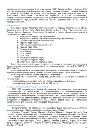 40
Черноморского экономического сотрудничества (ЧЭС) Ростов-на-Дону – Одесса (E58,
М14), которые соединяют Мариуполь с крупными городами Украины, странами ближнего
и дальнего зарубежья. В городе функционирует международный автовокзал и
пригородная автостанция. Пассажирские перевозки в городе осуществляют:
коммунальное предприятие «Мариупольское трамвайно-троллейбусное управление», 6
автотранспортных предприятий различной формы собственности и 57 частных
предпринимателей.
Азовское кольцо
Сеть дорог вокруг Азовского моря, связывает все города, расположенные вблизи
Азовского моря (Мариуполь, Таганрог, Ростов-на-Дону, Ейск, Приморско-Ахтарск,
Тамань, Керчь, Джанкой, Мелитополь, Бердянск) а также обеспечивают выход к
следующим морским портам:
1. Мариупольский морской торговый порт;
2. Мариупольский морской промышленный порт «Азовсталь»;
3. Таганрогский морской торговый порт;
4. Морской порт Азов;
5. Ростовский морской торговый порт;
6. Морской порт Ейск;
7. Темрюкский морской порт;
8. Порт Кавказ;
9. Порт Тамань;
10.Порт Крым;
11.Керченский морской порт;
12.Генический морской порт;
13.Бердянский морской торговый порт.
Вокруг Азовского моря создается замкнутое кольцо, с помощью которого можно
быстро передвигаться вдоль побережья. В состав кольца входят трассы: E58, E105, E97,
A289, М4-Дон.
Существующая магистральная дорога федерального значения Славянск – Донецк –
Мариуполь обеспечивает связь города с городом Донецк через город Волноваха.
Удачное расположение города Мариуполь, позволяет:
- обеспечить возможность западного, восточного и северного направлений
грузопотоков;
- использовать возможности наличия трасс международного значения;
- перевозить грузы на скорости от 60 до 100 км / ч.
Кольцевая автомагистраль вокруг Черного моря МТК ЧЭС
МТК ЧЭС разработан в рамках Организации Черноморского экономического
сотрудничества в соответствии с Меморандумом о взаимопонимании по
скоординированному развитию кольцевой автомагистрали вокруг Черного моря. В
соответствии с меморандумом государства-члены ЧЭС договариваются о создании
высокопропускной автомагистрали, которая бы отвечала современным техническим
стандартам и требованиям безопасности, а также обеспечивала бы надлежащее
качество услуг для современного транспортного движения.
Маршрут автомагистрали
Предполагается, что протяженность магистрали будет составлять около 7000 км,
а основной маршрут будет проходить через следующие города:
Стамбул (Турция), Самсун (Турция), Трабзон (Турция), Батуми (Грузия), Поти
(Грузия), Ереван (Армения), Баку (Азербайджан), Новороссийск (Россия), Ростов-на-
Дону (Россия), Таганрог (Россия), Мариуполь (Украина), Мелитополь (Украина), Одесса
(Украина), Кишинев (Молдавия), Бухарест (Румыния), Констанца (Румыния), Хасково
(Болгария), София (Болгария), Ниш (Сербия), Белград (Сербия), Тирана (Албания),
Эдирне (Турция), Стамбул (Турция), Комотини (Греция), Александруполис (Греция),
Стамбул (Турция).
 