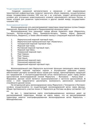 41
Что даст создание автомагистрали?
Создание указанной автомагистрали и связанная с ней модернизация
транспортной инфраструктуры позволит увеличить объем перевозок, осуществляемых
между государствами-членами ЧЭС или же с их участием, создаст дополнительные
условия для улучшения инвестиционного климата черноморского региона России, а
также условия для развития туристических и других связей между государствами-
членами ЧЭС.
Железнодорожный транспорт
Железнодорожная сеть рассматриваемой территории представлена путями Северо-
Кавказской, Крымской, Донецкой и Приднепровской железных дорог.
Железнодорожная сеть связывает города вблизи Азовского моря (Мариуполь,
Таганрог, Ростов-на-Дону, Ейск, Приморско-Ахтарск, Тамань, Керчь, Джанкой,
Мелитополь, Бердянск), а также обеспечивают выход к следующим морским портам:
1. Мариупольский морской торговый порт;
2. Мариупольский промышленный порт «Азовсталь»;
3. Таганрогский морской торговый порт;
4. Морской порт Азов;
5. Ростовский морской торговый порт;
6. Морской порт Ейск;
7. Темрюкский морской порт;
8. Порт Кавказ;
9. Порт Тамань;
10. Порт Крым;
11. Керченский морской порт;
12. Генический морской порт;
13. Бердянский морской торговый порт.
Железнодорожный узел Мариуполя выполняет функции связующего звена между
Мариупольским морским торговым портом и внутренними районами страны,
обеспечивает доставку основной массы грузов для города, транспортировку продукции
его предприятий. С внутригосударственной сетью магистральных дорог город связан
единственной железнодорожной линией Мариуполь – Волноваха – Камыш-Зоря –
Федоровка. Данная линия является грузонапряженной и частично одноколейная. В
связи с этим предлагается рассмотреть возможность увеличения пропускной
способности данной линии.
На сегодняшний день железнодорожная связь Мариуполя с Таганрогом и Ростовом-
на-Дону осуществляется по существующей железнодорожной ветке через Донецк.
Общая протяженность участка линии от Мариуполя до Ростова-на-Дону составляет 337
км.
На рис. 1. представлена карта электрифицированных железных дорог на
рассматриваемой территории. Исходя из карты видно, что на рассматриваемой
территории имеется электрифицированная железнодорожная ветка Мариуполь –
Южнодонбасская.
 