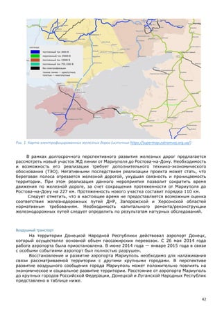 42
Рис. 1. Карта электрофицированных железных дорог (источник https://supermap.zatramvaj.org.ua/)
В рамках долгосрочного перспективного развития железных дорог предлагается
рассмотреть новый участок ЖД линии от Мариуполя до Ростова-на-Дону. Необходимость
и возможность его реализации требует дополнительного технико-экономического
обоснования (ТЭО). Негативными последствиям реализации проекта может стать, что
береговая полоса отрезается железной дорогой, ухудшая связность и проницаемость
территории. При этом реализация данного мероприятия позволит сократить время
движения по железной дороге, за счет сокращения протяженности от Мариуполя до
Ростова-на-Дону на 227 км. Протяженность нового участка составит порядка 110 км.
Следует отметить, что в настоящее время не предоставляется возможным оценка
соответствия железнодорожных путей ДНР, Запорожской и Херсонской областей
нормативным требованиям. Необходимость капитального ремонта/реконструкции
железнодорожных путей следует определить по результатам натурных обследований.
Воздушный транспорт
На территории Донецкой Народной Республики действовал аэропорт Донецк,
который осуществлял основной объем пассажирских перевозок. С 26 мая 2014 года
работа аэропорта была приостановлена. В июне 2014 года — январе 2015 года в связи
с особыми событиями аэропорт был полностью разрушен.
Восстановление и развитие аэропорта Мариуполь необходимо для налаживания
связи рассматриваемой территории с другими крупными городами. В перспективе
развитие воздушного сообщения города Мариуполь может положительно повлиять на
экономическое и социальное развитие территории. Расстояние от аэропорта Мариуполь
до крупных городов Российской Федерации, Донецкой и Луганской Народных Республик
представлено в таблице ниже.
 