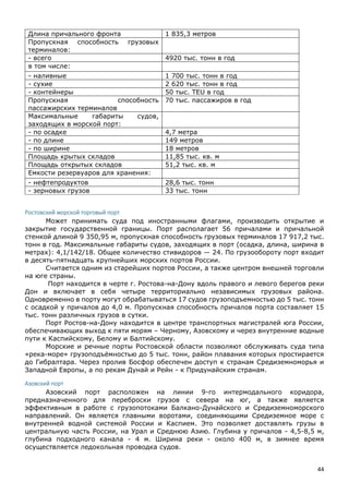 44
Длина причального фронта 1 835,3 метров
Пропускная способность грузовых
терминалов:
- всего 4920 тыс. тонн в год
в том числе:
- наливные 1 700 тыс. тонн в год
- сухие 2 620 тыс. тонн в год
- контейнеры 50 тыс. TEU в год
Пропускная способность
пассажирских терминалов
70 тыс. пассажиров в год
Максимальные габариты судов,
заходящих в морской порт:
- по осадке 4,7 метра
- по длине 149 метров
- по ширине 18 метров
Площадь крытых складов 11,85 тыс. кв. м
Площадь открытых складов 51,2 тыс. кв. м
Емкости резервуаров для хранения:
- нефтепродуктов 28,6 тыс. тонн
- зерновых грузов 33 тыс. тонн
Ростовский морской торговый порт
Может принимать суда под иностранными флагами, производить открытие и
закрытие государственной границы. Порт располагает 56 причалами и причальной
стенкой длиной 9 350,95 м, пропускная способность грузовых терминалов 17 917,2 тыс.
тонн в год. Максимальные габариты судов, заходящих в порт (осадка, длина, ширина в
метрах): 4,1/142/18. Общее количество стивидоров — 24. По грузообороту порт входит
в десять-пятнадцать крупнейших морских портов России.
Считается одним из старейших портов России, а также центром внешней торговли
на юге страны.
Порт находится в черте г. Ростова-на-Дону вдоль правого и левого берегов реки
Дон и включает в себя четыре территориально независимых грузовых района.
Одновременно в порту могут обрабатываться 17 судов грузоподъемностью до 5 тыс. тонн
с осадкой у причалов до 4,0 м. Пропускная способность причалов порта составляет 15
тыс. тонн различных грузов в сутки.
Порт Ростов-на-Дону находится в центре транспортных магистралей юга России,
обеспечивающих выход к пяти морям – Черному, Азовскому и через внутренние водные
пути к Каспийскому, Белому и Балтийскому.
Морские и речные порты Ростовской области позволяют обслуживать суда типа
«река-море» грузоподъёмностью до 5 тыс. тонн, район плавания которых простирается
до Гибралтара. Через пролив Босфор обеспечен доступ к странам Средиземноморья и
Западной Европы, а по рекам Дунай и Рейн - к Придунайским странам.
Азовский порт
Азовский порт расположен на линии 9-го интермодального коридора,
предназначенного для переброски грузов с севера на юг, а также является
эффективным в работе с грузопотоками Балкано-Дунайского и Средиземноморского
направлений. Он является главными воротами, соединяющими Средиземное море с
внутренней водной системой России и Каспием. Это позволяет доставлять грузы в
центральную часть России, на Урал и Среднюю Азию. Глубина у причалов - 4,5-8,5 м,
глубина подходного канала - 4 м. Ширина реки - около 400 м, в зимнее время
осуществляется ледокольная проводка судов.
 