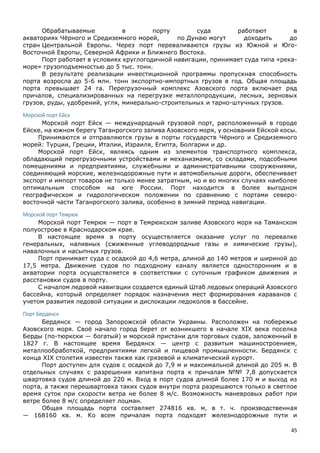 45
Обрабатываемые в порту суда работают в
акваториях Чёрного и Средиземного морей, по Дунаю могут доходить до
стран Центральной Европы. Через порт переваливаются грузы из Южной и Юго-
Восточной Европы, Северной Африки и Ближнего Востока.
Порт работает в условиях круглогодичной навигации, принимает суда типа «река-
море» грузоподъемностью до 5 тыс. тонн.
В результате реализации инвестиционной программы пропускная способность
порта возросла до 5-6 млн. тонн экспортно-импортных грузов в год. Общая площадь
порта превышает 24 га. Перегрузочный комплекс Азовского порта включает ряд
причалов, специализированных на перегрузке металлопродукции, лесных, зерновых
грузов, руды, удобрений, угля, минерально-строительных и тарно-штучных грузов.
Морской порт Ейск
Морской порт Ейск — международный грузовой порт, расположенный в городе
Ейске, на южном берегу Таганрогского залива Азовского моря, у основания Ейской косы.
Принимаются и отправляются грузы в порты государств Чёрного и Средиземного
морей: Турции, Греции, Италии, Израиля, Египта, Болгарии и др.
Морской порт Ейск, являясь одним из элементов транспортного комплекса,
обладающий перегрузочными устройствами и механизмами, со складами, подсобными
помещениями и предприятиями, служебными и административными сооружениями,
соединяющий морские, железнодорожные пути и автомобильные дороги, обеспечивает
экспорт и импорт товаров не только менее затратным, но и во многих случаях наиболее
оптимальным способом на юге России. Порт находится в более выгодном
географическом и гидрологическом положении по сравнению с портами северо-
восточной части Таганрогского залива, особенно в зимний период навигации.
Морской порт Темрюк
Морской порт Темрюк — порт в Темрюкском заливе Азовского моря на Таманском
полуострове в Краснодарском крае.
В настоящее время в порту осуществляется оказание услуг по перевалке
генеральных, наливных (сжиженные углеводородные газы и химические грузы),
навалочных и насыпных грузов.
Порт принимает суда с осадкой до 4,6 метра, длиной до 140 метров и шириной до
17,5 метра. Движение судов по подходному каналу является односторонним и в
акватории порта осуществляется в соответствии с суточным графиком движения и
расстановки судов в порту.
С началом ледовой навигации создается единый Штаб ледовых операций Азовского
бассейна, который определяет порядок назначения мест формирования караванов с
учетом развития ледовой ситуации и дислокации ледоколов в бассейне.
Порт Бердянск
Бердянск — город Запорожской области Украины. Расположен на побережье
Азовского моря. Своё начало город берет от возникшего в начале XIX века поселка
Берды (по-тюркски — богатый) и морской пристани для торговых судов, заложенный в
1827 г. В настоящее время Бердянск — центр с развитым машиностроением,
металлообработкой, предприятиями легкой и пищевой промышленности. Бердянск с
конца XIX столетия известен также как грязевой и климатический курорт.
Порт доступен для судов с осадкой до 7,9 м и максимальной длиной до 205 м. В
отдельных случаях с разрешения капитана порта к причалам №№ 7,8 допускается
швартовка судов длиной до 220 м. Вход в порт судов длиной более 170 м и выход из
порта, а также перешвартовка таких судов внутри порта разрешаются только в светлое
время суток при скорости ветра не более 8 м/с. Возможность маневровых работ при
ветре более 8 м/с определяет лоцман.
Общая площадь порта составляет 274816 кв. м, в т. ч. производственная
— 168160 кв. м. Ко всем причалам порта подходят железнодорожные пути и
 