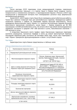 47
Порт Крыма
После распада СССР переправа стала международной (паромы пересекали
российско-украинскую границу), и в портах Крым и Кавказ были созданы пункты
пограничного и таможенного контроля. С присоединением Крыма к России в 2014 году
пограничный и таможенный контроль был ликвидирован (остался лишь формальный
автомобильный досмотр).
Зимой 2014—2015 годов в порту Крым были проведены дноуглубительные работы.
Также был заменен плавучий пирс для автомобильных паромов. Проведенные работы
позволили привлечь к работе на переправе паромы большей вместимости. После
проведения реконструкции порта «Крым» и с началом эксплуатации паромов большой
вместимости пропускная способность линии Крым — Кавказ возросла до 50 000
пассажиров и 10 000 автомобилей в сутки. На начало 2015 года объём железнодорожных
перевозок составлял в среднем 140—180 вагонов в сутки, максимальное значение —
250 вагонов в сутки.
С открытием Крымского моста трафик через Керченскую паромную переправу
поэтапно сокращался, полностью перейдя в итоге на новый транспортный переход.
Последний паромный рейс состоялся 28 сентября 2020 года, после чего переправа и
порт «Крым» прекратили функционирование в связи с отсутствием спроса.
Порт Кавказ
Характеристики порта Кавказ представлены в таблице ниже.
Таблица «Характеристики порта Кавказ».
1. Наименование морского порта: Кавказ
2. Порядковый регистрационный номер: Ч-8
3. Местонахождение морского порта:
Россия, Азовское море, Керченский
пролив, Краснодарский край, поселок
Чушка
(45°20' С.Ш. 36°40' В.Д.)
4.
Дата и номер решения об открытии
морского порта для оказания услуг:
Федеральный закон № 261-ФЗ от
08.11.2007 г. "О морских портах в
Российской Федерации и о внесении
изменений в отдельные законодательные
акты Российской Федерации"
5.
Основные технические
характеристики морского порта:
5.1.
Площадь территории морского порта
(га):
46,5
5.2.
Площадь акватории морского порта
(км2):
36,3016
5.3. Количество причалов: 10
5.4.
Длина причального фронта морского
порта (п. м):
1 347,64
5.5.
Пропускная способность грузовых
терминалов всего (тыс. тонн в год):
27 559,3
в том числе:
 