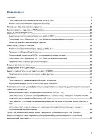 4
Содержание
ВВЕДЕНИЕ ...................................................................................................................................................................6
Существующее использование территории до 24.02.2022.................................................................................8
Анализ Генерального плана г. Мариуполя 2017 года. ........................................................................................8
Мастер-план 2022: планировочные решения........................................................................................................11
Сценарии развития территории «МК Азовсталь»..................................................................................................15
СОЦИАЛЬНАЯ ИНФРАСТРУКТУРА.............................................................................................................................18
Существующее использование территории до 24.02.2022 г ............................................................................20
Генеральный план г. Мариуполь 2017 года. Объекты социальной инфраструктуры.....................................20
Расчет требуемой социальной инфраструктуры................................................................................................21
ТРАНСПОРТНАЯ ИНФРАСТРУКТУРА .........................................................................................................................24
Анализ использования территории города до 24.02.2022 г .............................................................................26
Промышленный морской порт Азовсталь..........................................................................................................32
Сравнительный анализ порта ПМПА с крупными зарубежными портами. ....................................................32
Генеральный план г. Мариуполь 2017 года. Транспортная инфраструктура..................................................35
Предложения по развитию транспортного каркаса ..........................................................................................38
Внешние транспортные связи..................................................................................................................................39
ИНЖЕНЕРНАЯ ИНФРАСТРУКТУРА.......................................................................................................................50
Существующее использование территории до 24.02.2022 г ................................................................................52
Предложения по развитию инженерной инфраструктуры...............................................................................54
ЭКОЛОГИЯ..................................................................................................................................................................58
Существующее состояние окружающей среды г. Мариуполь..........................................................................60
Мероприятия в сфере защиты окружающей среды и экологии.......................................................................75
Анализ экономической целесообразности реализации отдельных решений существующего генерального
плана города Мариуполь.........................................................................................................................................81
Анализ экономики города Мариуполя по состоянию на 2020-2021 год ........................................................80
Целесообразность включения аэропорта Мариуполь в границы города и создания на прилегающих к
нему территориях специальной экономической зоны. ....................................................................................81
Целесообразность создания специальных экономических зон вокруг территории завода Азовсталь и
порта ......................................................................................................................................................................82
Целесообразность сохранения решения о размещения мусороперерабатывающего завода на
предложенной в Генплане локации. ..................................................................................................................82
ОЦЕНКА ЭКОНОМИЧЕСКОЙ ЭФФЕКТИВНОСТИ вариантов развития территории «МК Азовсталь». .................84
Укрупненный расчет затрат на реализацию мероприятий по развитию территории с оценкой их
экономической эффективности...............................................................................................................................87
 