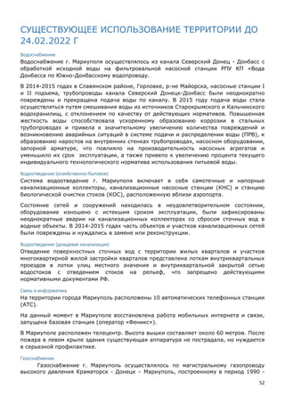 52
СУЩЕСТВУЮЩЕЕ ИСПОЛЬЗОВАНИЕ ТЕРРИТОРИИ ДО
24.02.2022 Г
Водоснабжение
Водоснабжение г. Мариуполя осуществлялось из канала Северский Донец - Донбасс с
обработкой исходной воды на фильтровальной насосной станции РПУ КП «Вода
Донбасса по Южно-Донбасскому водопроводу.
В 2014-2015 годах в Славянском районе, Горловке, р-не Майорска, насосные станции I
и II подъема, трубопроводы канала Северский Донецк-Донбасс были неоднократно
повреждены и прекращена подача воды по каналу. В 2015 году подача воды стала
осуществляться путем смешивания воды из источников Старокрымского и Кальчикского
водохранилищ, с отклонением по качеству от действующих нормативов. Повышенная
жесткость воды способствовала ускоренному образованию коррозии в стальных
трубопроводах и привела к значительному увеличению количества повреждений и
возникновению аварийных ситуаций в системе подачи и распределении воды (ПРВ), к
образованию наростов на внутренних стенках трубопроводах, насосном оборудовании,
запорной арматуре, что повлияло на производительность насосных агрегатов и
уменьшило их срок эксплуатации, а также привело к увеличению процента текущего
индивидуального технологического норматива использования питьевой воды.
Водоотведение (хозяйственно-бытовое)
Система водоотведение г. Мариуполя включает в себя самотечные и напорные
канализационные коллекторы, канализационные насосные станции (КНС) и станцию
биологической очистки стоков (КОС), расположенную вблизи аэропорта.
Состояние сетей и сооружений находилась в неудовлетворительном состоянии,
оборудование изношено с истекшим сроком эксплуатации, были зафиксированы
неоднократные аварии на канализационных коллекторах со сбросом сточных вод в
водные объекты. В 2014-2015 годах часть объектов и участков канализационных сетей
были повреждены и нуждались в замене или реконструкции.
Водоотведение (дождевая канализация)
Отведение поверхностных сточных вод с территории жилых кварталов и участков
многоквартирной жилой застройки кварталов представлена лоткам внутриквартальных
проездов в лотки улиц местного значения и внутриквартальной закрытой сетью
водостоков с отведением стоков на рельеф, что запрещено действующими
нормативными документами РФ.
Связь и информатика
На территории города Мариуполь расположены 10 автоматических телефонных станции
(АТС).
На данный момент в Мариуполе восстановлена работа мобильных интернета и связи,
запущена базовая станция (оператор «Феникс»).
В Мариуполе расположен телецентр. Высота вышки составляет около 60 метров. После
пожара в левом крыле здания существующая аппаратура не пострадала, но нуждается
в серьезной профилактике.
Газоснабжение
Газоснабжение г. Мариуполь осуществлялось по магистральному газопроводу
высокого давления Краматорск - Донецк – Мариуполь, построенному в период 1990 -
 