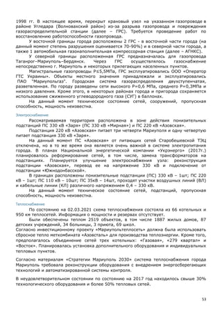 53
1998 гг. В настоящее время, перекрыт крановый узел на указанном газопроводе в
районе Угледара (Волновахский район) из-за разрыва газопровода и повреждения
газораспределительной станции (далее – ГРС). Требуется проведение работ по
восстановлению работоспособности газопровода.
У восточной границы города расположены 2 ГРС - в восточной части города (на
данный момент степень разрушения оценивается 70-90%) и в северной части города, а
также 1 автомобильная газонаполнительная компрессорная станция (далее – АГНКС).
У северной границы расположенная ГРС предназначалась для газопровода
Таганрог–Мариуполь–Бердянск. Через ГРС осуществлялось газоснабжение
непосредственно г. Мариуполь и некоторых прилегающих населенных пунктов.
Магистральные газопроводы Р≤5,5МПа, ГРС эксплуатировались ООО «Оператор
ГТС Украины». Объекты местного значения принадлежали и эксплуатировались
ПАО "Мариупольгаз". Городская система газораспределения двухступенчатая,
разветвленная. По городу разведены сети высокого Р=0,6 МПа, среднего Р=0,3МПа и
низкого давления. Кроме этого, в некоторых районах города и пригорода сохраняется
использование сжиженного углеводородного газа (СУГ) в баллонах.
На данный момент техническое состояние сетей, сооружений, пропускная
способность, мощность неизвестна.
Электроснабжение
Рассматриваемая территория расположена в зоне действия понизительных
подстанций ПС 330 кВ «Заря» (ПС 330 кВ «Мирная») и ПС 220 кВ «Азовская».
Подстанция 220 кВ «Азовская» питает три четверти Мариуполя и одну четвертую
питает подстанция 330 кВ «Заря».
На данный момент ПС «Азовская» от питающих сетей Старобешевской ТЭЦ
отключена, но в то же время она является очень важной в системе электропитания
города. В планах Национальной энергетической компании «Укрэнерго» (2017г.)
планировалось реформирование сетей, в том числе, замена трансформаторов на
подстанциях. Планируется улучшение электроснабжения узла: реконструкция
подстанции «Азовская», перевод ее на напряжение 330 кВ и подключение от
подстанции «Южнодонбасской».
В границах расположены понизительные подстанции (ПС) 330 кВ – 1шт; ПС 220
кВ – 1шт; ПС 110 кВ – 10шт; ПС 35кВ – 14шт, проходят участки воздушных линий (ВЛ)
и кабельные линии (КЛ) различного напряжением 0,4 – 330 кВ.
На данный момент техническое состояние сетей, подстанций, пропускная
способность, мощность неизвестна.
Теплоснабжение
По состоянию на 02.03.2021 схема теплоснабжения состояла из 66 котельных и
950 км теплосетей. Информация о мощности и резервах отсутствует.
Были обеспечены теплом 2519 объектов, в том числе 1887 жилых домов, 87
детских учреждений, 34 больницы, 3 приюта, 69 школ.
Согласно инвестиционному проекту «Мариупольтеплосеть» должна была использовать
сбросное тепло меткомбината «Азовсталь» для производства теплоэнергии. Кроме того,
предполагалось объединение сетей трех котельных: «Газовая», «279 квартал» и
«Восток». Планировалась установка дополнительного оборудования и индивидуальных
тепловых пунктов.
Согласно материалам «Стратегии Мариуполь 2030» система теплоснабжения города
Мариуполь требовала реконструкции оборудования с внедрением энергосберегающих
технологий и автоматизированной системы контроля.
В неудовлетворительном состоянии по состоянию на 2017 год находилось свыше 30%
технологического оборудования и более 50% тепловых сетей.
 