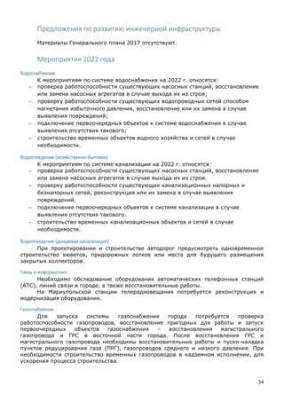 54
Предложения по развитию инженерной инфраструктуры.
Материалы Генерального плана 2017 отсутствуют.
Мероприятия 2022 года
Водоснабжение
К мероприятиям по системе водоснабжения на 2022 г. относятся:
 проверка работоспособности существующих насосных станций, восстановление
или замена насосных агрегатов в случае выхода их из строя;
 проверку работоспособности существующих водопроводных сетей способом
нагнетания избыточного давления, восстановление или их замена в случае
выявления повреждений;
 подключение первоочередных объектов к системе водоснабжения в случае
выявления отсутствия такового;
 строительство временных объектов водного хозяйства и сетей в случае
необходимости.
Водоотведение (хозяйственно-бытовое)
К мероприятиям по системе канализации на 2022 г. относятся:
 проверка работоспособности существующих насосных станций, восстановление
или замена насосных агрегатов в случае выхода их из строя.
 проверку работоспособности существующих канализационных напорных и
безнапорных сетей, реконструкция или их замена в случае выявления
повреждений.
 подключение первоочередных объектов к системе канализации в случае
выявления отсутствия такового.
 строительство временных канализационных объектов и сетей в случае
необходимости.
Водоотведение (дождевая канализация)
При проектировании и строительстве автодорог предусмотреть одновременное
строительство кюветов, придорожных лотков или места для будущего размещения
закрытых коллекторов.
Связь и информатика
Необходимо обследование оборудования автоматических телефонных станций
(АТС), линий связи в городе, а также восстановительные работы.
На Мариупольской станции телерадиовещания потребуется реконструкция и
модернизация оборудования.
Газоснабжение
Для запуска системы газоснабжения города потребуется проверка
работоспособности газопроводов, восстановление пригодных для работы и запуск
первоочередных объектов газоснабжения – восстановления магистрального
газопровода и ГРС в восточной части города. После восстановления ГРС и
магистрального газопровода необходимы восстановительные работы и пуско-наладка
пунктов редуцирования газа (ПРГ), газопроводов среднего и низкого давления. При
необходимости строительство временных газопроводов в надземном исполнении, для
ускорения процесса строительства.
 