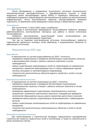 55
Электроснабжение
После обследования и определения технического состояния понизительных
электроподстанций, распределительных и трансформаторных пунктов, а также
воздушных линий электропередач (далее ВЛЭП) и подземных кабельных линий,
необходимо определить первоочередные восстановительные работы по восстановлению
инфраструктуры. После восстановления объектов электроснабжения возможно
подключить по временной схеме возводимые новые жилые и общественные здания.
Теплоснабжение
Для выполнения 1 этапа (2022 года), потребуется:
Для ввода в эксплуатацию оборудования теплоснабжения требуется проверка
работоспособности, восстановление пригодных для работы и запуск источников
теплоснабжения;
Требуется восстановление существующей схемы теплоснабжения для
сохранившейся и восстанавливаемой территории;
Там где не подлежат восстановлению источники теплоснабжения, требуется
строительство временных тепловых сетей (байпасов) к сохранившимся объектам от
работающих источников.
Мероприятия до 2025 года
Водоснабжение
К мероприятиям по системе водоснабжения до 2025 г относятся:
 проведение модернизации и внедрение автоматизации существующих насосных
и фильтровальной станций с заменых насосных агрегатов в случае
необходимости.
 замену существующих водопроводных сетей на трубопроводы из современных
материалов с развитием водопроводной сети в сторону образования единой
системы кольцевого и противопожарного водопровода.
 строительство дополнительных объектов водного хозяйства и сетей в случае
необходимости.
Водоотведение (хозяйственно-бытовое)
К мероприятиям по системе канализации до 2025 г относятся:
 проведение модернизации и внедрение автоматизации существующих
канализационных насосных станций с заменых насосных агрегатов в случае
необходимости.
 проведение модернизации существующих канализационных очистных
сооружений с возможным увеличением земельных площадей для доведения
загрязнений сбрасываемых вод до уровня нормативно допустимых значений.
 проведение реконструкции существующего канализационного глубоководного
выпуска.
 замену существующих канализационных сетей на трубопроводы из современных
материалов.
 строительство дополнительных канализационных объектов и сетей в случае
необходимости.
Водоотведение (дождевая канализация)
При проектировании и строительстве автодорог предусмотреть одновременное
строительство закрытых водосточных сетей и коллекторов, а также их строительство в
ранее заложенных местах.
 