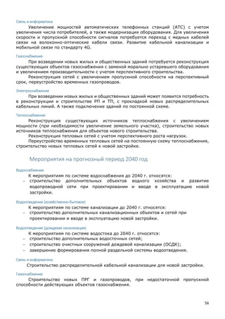 56
Связь и информатика
Увеличение мощностей автоматических телефонных станций (АТС) с учетом
увеличения числа потребителей, а также модернизация оборудования. Для увеличения
скорости и пропускной способности сигналов потребуется переход с медных кабелей
связи на волоконно-оптические кабели связи. Развитие кабельной канализации и
мобильной связи по стандарту 4G.
Газоснабжение
При возведении новых жилых и общественных зданий потребуется реконструкция
существующих объектов газоснабжения с заменой морально устаревшего оборудования
и увеличением производительности с учетом перспективного строительства.
Реконструкция сетей с увеличением пропускной способности на перспективный
срок, переустройство временных газопроводов.
Электроснабжение
При возведении новых жилых и общественных зданий может появится потребность
в реконструкции и строительстве РП и ТП, с прокладкой новых распределительных
кабельных линий. А также подключение зданий по постоянной схеме.
Теплоснабжение
Реконструкция существующих источников теплоснабжения с увеличением
мощности (при необходимости увеличение земельного участка), строительство новых
источников теплоснабжения для объектов нового строительства.
Реконструкция тепловых сетей с учетом перспективного роста нагрузок.
Переустройство временных тепловых сетей на постоянную схему теплоснабжения,
строительство новых тепловых сетей к новой застройке.
Мероприятия на прогнозный период 2040 год
Водоснабжение
К мероприятиям по системе водоснабжения до 2040 г. относятся:
 строительство дополнительных объектов водного хозяйства и развитие
водопроводной сети при проектировании и вводе в эксплуатацию новой
застройки.
Водоотведение (хозяйственно-бытовое)
К мероприятиям по системе канализации до 2040 г. относятся:
 строительство дополнительных канализационных объектов и сетей при
проектировании и вводе в эксплуатацию новой застройки.
Водоотведение (дождевая канализация)
К мероприятиям по системе водостока до 2040 г. относятся:
 строительство дополнительных водосточных сетей;
 строительство очистных сооружений дождевой канализации (ОСДК);
 завершение формирования полной раздельной системы водоотведения.
Связь и информатика
Строительство распределительной кабельной канализации для новой застройки.
Газоснабжение
Строительство новых ПРГ и газопроводов, при недостаточной пропускной
способности действующих объектов газоснабжения.
 