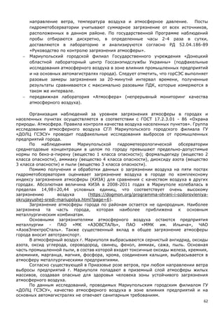 62
направление ветра, температура воздуха и атмосферное давление. Посты
гидрометобсерватории учитывают суммарное загрязнение от всех источников,
расположенных в данном районе. По государственной Программе наблюдений
пробы отбираются дискретно, в определенные часы 2-4 раза в сутки,
доставляются в лабораторию и анализируются согласно РД 52.04.186-89
«Руководство по контролю загрязнения атмосферы».
 Мариупольский городской филиал Государственного учреждения «Донецкий
областной лабораторный центр Госсанэпидслужбы Украины» (подфакельные
исследования атмосферного воздуха в зоне влияния промышленных предприятий
и на основных автомагистралях города). Следует отметить, что горСЭС выполняет
разовые замеры загрязнения за 20-минутнй интервал времени, полученные
результаты сравниваются с максимально разовыми ПДК, которые измеряются в
таком же интервале.
 передвижная лаборатория «Атмосфера» (непрерывный мониторинг качества
атмосферного воздуха).
Организация наблюдений за уровнем загрязнения атмосферы в городах и
населенных пунктах осуществляется в соответствии с ГОСТ 17.2.3.01 - 86 «Охрана
природы. Атмосфера. Правила контроля качества воздуха населенных пунктов». Группа
исследования атмосферного воздуха СГЛ Мариупольского городского филиала ГУ
«ДОЛЦ ГСЭСУ» проводит подфакельные исследования выбросов от промышленных
предприятий города.
По наблюдениям Мариупольской гидрометеорологической обсерватории
среднегодовые концентрации в целом по городу превышают предельно-допустимые
нормы по бенз-а-пирену (вещество 1 класса опасности); формальдегиду (вещество 2
класса опасности), аммиаку (вещество 4 класса опасности), диоксиду азота (вещество
3 класса опасности) и пыли (вещество 3 класса опасности).
Помимо получения и обработки данных о загрязнении воздуха на пяти постах
гидрометобсерватория оценивает загрязнение воздуха в городе по комплексному
индексу загрязнения атмосферы (КИЗА) для сравнения с качеством воздуха в других
городах. Абсолютная величина КИЗА в 2008-2011 годах в Мариуполе колебалась в
пределах 14,98÷20,44 условных единиц, что соответствует очень высокому
загрязнению воздуха (https://dogmon.org/programma-ohrani-i-ozdorovleniya-
okrujayushej-sredi-mariupolya.html?page=6).
Загрязнение атмосферы города по районам остается не однородным. Наиболее
загрязнена та часть города, которая наиболее приближена к основным
металлургическим комбинатам.
Основными загрязнителями атмосферного воздуха остаются предприятия
металлургии - ПАО «МК «АЗОВСТАЛЬ», ПАО «ММК им. Ильича», ЧАО
«АзовЭлектроСталь». Также существенный вклад в общее загрязнение атмосферы
города вносит автотранспорт.
В атмосферный воздух г. Мариуполя выбрасываются сернистый ангидрид, оксиды
азота, оксид углерода, сероводород, свинец, фенол, аммиак, сажа, пыль. Основная
часть промышленной пыли, в состав которой входят токсичные оксиды железа, кремния,
алюминия, марганца, магния, фосфора, хрома, соединения кальция, выбрасывается в
атмосферу металлургическими предприятиями.
Согласно существующей в Приазовье розе ветров, при любом направлении ветра
выбросы предприятий г. Мариуполя попадают в приземный слой атмосферы жилых
массивов, создавая опасные для здоровья человека зоны устойчивого загрязнения
атмосферного воздуха.
По данным исследований, проводимых Мариупольским городским филиалом ГУ
«ДОЛЦ ГСЭСУ», качество атмосферного воздуха в зоне влияния предприятий и на
основных автомагистралях не отвечает санитарным требованиям.
 