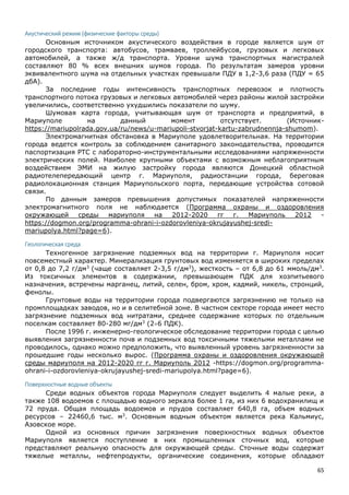 65
Акустический режим (физические факторы среды)
Основным источником акустического воздействия в городе является шум от
городского транспорта: автобусов, трамваев, троллейбусов, грузовых и легковых
автомобилей, а также ж/д транспорта. Уровни шума транспортных магистралей
составляют 80 % всех внешних шумов города. По результатам замеров уровни
эквивалентного шума на отдельных участках превышали ПДУ в 1,2-3,6 раза (ПДУ = 65
дбА).
За последние годы интенсивность транспортных перевозок и плотность
транспортного потока грузовых и легковых автомобилей через районы жилой застройки
увеличились, соответственно ухудшились показатели по шуму.
Шумовая карта города, учитывающая шум от транспорта и предприятий, в
Мариуполе на данный момент отсутствует. (Источник-
https://mariupolrada.gov.ua/ru/news/u-mariupoli-stvorjat-kartu-zabrudnennja-shumom).
Электромагнитная обстановка в Мариуполе удовлетворительная. На территории
города ведется контроль за соблюдением санитарного законодательства, проводится
паспортизация РТС с лабораторно-инструментальными исследованиями напряженности
электрических полей. Наиболее крупными объектами с возможным неблагоприятным
воздействием ЭМИ на жилую застройку города являются Донецкий областной
радиотелепередающий центр г. Мариуполя, радиостанции города, береговая
радиолокационная станция Мариупольского порта, передающие устройства сотовой
связи.
По данным замеров превышения допустимых показателей напряженности
электромагнитного поля не наблюдается (Программа охраны и оздоровления
окружающей среды мариуполя на 2012-2020 гг г. Мариуполь 2012 -
https://dogmon.org/programma-ohrani-i-ozdorovleniya-okrujayushej-sredi-
mariupolya.html?page=6).
Геологическая среда
Техногенное загрязнение подземных вод на территории г. Мариуполя носит
повсеместный характер. Минерализация грунтовых вод изменяется в широких пределах
от 0,8 до 7,2 г/дм3
(чаще составляет 2-3,5 г/дм3
), жесткость – от 6,8 до 61 ммоль/дм3
.
Из токсичных элементов в содержании, превышающем ПДК для хозпитьевого
назначения, встречены марганец, литий, селен, бром, хром, кадмий, никель, стронций,
фенолы.
Грунтовые воды на территории города подвергаются загрязнению не только на
промплощадках заводов, но и в селитебной зоне. В частном секторе города имеет место
загрязнение подземных вод нитратами, среднее содержание которых по отдельным
поселкам составляет 80-280 мг/дм3
(26 ПДК).
После 1996 г. инженерно-геологическое обследование территории города с целью
выявления загрязненности почв и подземных вод токсичными тяжелыми металлами не
проводилось, однако можно предположить, что выявленный уровень загрязненности за
прошедшие годы несколько вырос. (Программа охраны и оздоровления окружающей
среды мариуполя на 2012-2020 гг г. Мариуполь 2012 -https://dogmon.org/programma-
ohrani-i-ozdorovleniya-okrujayushej-sredi-mariupolya.html?page=6).
Поверхностные водные объекты
Среди водных объектов города Мариуполя следует выделить 4 малые реки, а
также 108 водоемов с площадью водного зеркала более 1 га, из них 6 водохранилищ и
72 пруда. Общая площадь водоемов и прудов составляет 640,8 га, объем водных
ресурсов – 22460,6 тыс. м3
. Основным водным объектом является река Кальмиус,
Азовское море.
Одной из основных причин загрязнения поверхностных водных объектов
Мариуполя является поступление в них промышленных сточных вод, которые
представляют реальную опасность для окружающей среды. Сточные воды содержат
тяжелые металлы, нефтепродукты, органические соединения, которые обладают
 