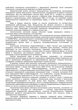 66
свойствами токсикантов кумулятивного и аддитивного характера, могут оказывать
мутагенное и канцерогенное действие на живые организмы.
Мариупольский регион является промышленным конгломератом, включающим
предприятия черной металлургии, машиностроения, предприятий по добыче полезных
ископаемых. Все они сбрасывают сточные воды, более 50 % которых не проходят
дополнительной очистки, в реки региона и Азовское море. Концентрации токсичных
веществ в промышленных стоках превышают ПДК в 5-10 раз, что оказывает крайне
неблагоприятное воздействие на окружающую среду, а также на жизнь и здоровье
людей.
Вода в водных объектах города по многим показателям не соответствует
требованиям действующих норм. Большинство рек области относится к категории
грязных и очень грязных. Остаются неудовлетворительными показатели качества воды
Азовского моря. Происходит устойчивое повышение минерализации и загрязнения
тяжелыми металлами подземных и поверхностных вод.
Экологическое состояние водных объектов города неразрывно связано с
качеством воды в реке Кальмиус и ее притоках.
Расположение реки Кальмиус таково, что в основном все крупные предприятия (в
частности, Донецкий металлургический завод, металлургические комбинаты им. Ильича
и «АЗОВСТАЛЬ», металлургический и коксохимический заводы в Енакиево, Алчевский
металлургический комбинат, Алчевский и Стахановский коксохимические заводы)
сосредоточены вблизи реки и являются непосредственными источниками ее
загрязнения.
Длительное интенсивное водопотребление и сброс сточных вод существенно
ухудшили состояние местных водотоков и бассейна реки Кальмиус. Питание реки
происходит за счет весеннего снеготаяния, родников, сбрасываемых шахтных и
промышленных вод и санитарных спусков воды из канала Северский Донец. В летнее
время в Кальмиусе при снижении уровня воды резко уменьшается содержание
кислорода и растет бактериальное загрязнение.
Анализ загрязнения воды в реке Кальмиус показывает, что отклонения
показателей качества воды от принятых санитарных нормативов охраны поверхностных
вод от загрязнения наблюдаются по нефтепродуктам, фенолам, тяжелым металлам,
сульфидам, сульфатам, взвешенным веществам и сухому остатку.
В верхнем течении река Кальмиус интенсивно загрязняется промышленными и
хозяйственно-бытовыми сточными водами. На этом участке длиной 17 км находится ряд
источников сброса с общим расходом около 4000 м3
/час. По загрязнению наиболее
неблагоприятен сток шахты Красногвардейской, мутность и концентрация
нефтепродуктов в котором превышают допустимые уровни в 2-3 раза. В сточных водах
остальных предприятий концентрация загрязнений ниже – мутность составляет 8-36
мг/л, превышение ПДК по нефтепродуктам – 2-5, по фенолам – 2-9 раз. Минерализация
воды реки Кальмиус изменяется от 777 мг/л (исток реки), и до 2090 мг/л.
Концентрация биогенных элементов, снижаясь от истока к устью, в различные
сезоны колеблется в широких пределах. Загрязнение воды летучими и нелетучими
фенолами прослеживается по всей длине реки Кальмиус. Особенно высокие
концентрации наблюдаются весной (до 1,4 мг/л) у города Мариуполя. Наиболее сильное
загрязнение нефтепродуктами наблюдается в районе городов Донецка и Мариуполя (от
0,6 до 1,4 мг/л), а в донных наносах от 0,9 до 15 мг/л.
Количество ионов хрома, ежегодно поступающих в реку Кальмиус, составляет 1,6
т/год. Основной источник их поступления – сточные воды металлургических
предприятий, предприятий машиностроения, угольной промышленности. Наиболее
ядовитыми являются шестивалентные соединения хрома, хотя токсичны также и
трехвалентные соединения.
Состояние природных водоемов в пределах городской черты (побережье
Азовского моря, реки Кальмиус и Кальчик) не соответствует стандартам Украины и стран
Европейского Союза.
 