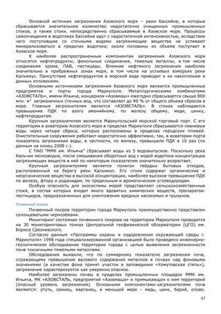 67
Основной источник загрязнения Азовского моря – реки бассейна, в которые
сбрасывается значительное количество недостаточно очищенных промышленных
стоков, а также стоки, непосредственно сбрасываемые в Азовское море. Процессы
самоочищения в водотоках бассейна идут с недостаточной интенсивностью, вследствие
чего поступившие со сточными водами загрязняющие вещества не успевают
минерализоваться в пределах водотока; около половины их объема поступает в
Азовское море.
К наиболее распространенным компонентам загрязнения Азовского моря
относятся нефтепродукты, фенольные соединения, тяжелые металлы, в том числе
соединения хрома, ПАВ, пестициды. Влияние нефтяного загрязнения наиболее
значительно в прибрежных зонах моря, в том числе на устьевых взморьях реки
Кальмиус. Присутствие нефтепродуктов в морской воде приводит к их накоплению в
донных отложениях.
Основными источниками загрязнения Азовского моря являются промышленные
предприятия и порты города Мариуполя. Металлургическими комбинатами
«АЗОВСТАЛЬ», имени Ильича, концерном «Азовмаш» ежегодно сбрасывается свыше 800
млн. м3
загрязненных сточных вод, что составляет до 99 % от общего объема сбросов в
море. Главным загрязнителем является «АЗОВСТАЛЬ». В стоках наблюдается
превышение ПДК по азоту амонийному, по железу общему, меди, цинку,
нефтепродуктам.
Крупным загрязнителем является Мариупольский морской торговый порт. С его
территории в акваторию Азовского моря в пределах Мариуполя сбрасываются ливневые
воды через четыре сброса, которые расположены в пределах городских пляжей.
Очистительные сооружения работают недостаточно эффективно, так, в акватории порта
показатель загрязнения воды, в частности, по железу, превышали ПДК в 10 раз (по
данным на конец 2008 г.).
С ПАО “ММК им. Ильича” сбрасывает воды из 5 водовыпусков. Поскольку река
Кальчик мелководна, после смешивания оборотных вод с водой водотока концентрации
загрязняющих веществ в ней по некоторым показателям значительно возрастает.
Крупным загрязнителями является полигон твёрдых бытовых отходов,
расположенный на берегу реки Кальмиус. Его стоки содержат органические и
неорганические вещества в высокой концентрации, наиболее высокое превышение ПДК
по железу, фтору и роданидам; по предельным и ароматическим углеводородам.
Особую опасность для экосистемы морей представляют сельскохозяйственные
стоки, в состав которых входит много ядовитых химических веществ, препаратов-
пестицидов, предназначенных для уничтожения вредных насекомых и грызунов.
Почвенный покров
Почвенный покров территории города Мариуполь преимущественно представлен
солонцеватыми чернозёмами.
Мониторинг состояния почвенного покрова на территории Мариуполя проводится
на 30 мониторинговых точках Центральной геофизической обсерватории (ЦГО) им.
Бориса Срезневского.
Согласно данным «Программы охраны и оздоровления окружающей среды г.
Мариуполя» 1998 года специализированной организацией было проведено инженерно-
геологическое обследование территории города с целью выявления загрязненности
почв токсичными тяжелыми металлами.
Обследования выявили, что по суммарному показателю загрязнения почв,
отражающему превышение валового содержания металлов в почвах над фоновыми
значениями (в качестве фона принят участок в заповеднике «Хомутовская степь»),
загрязнение характеризуется как умеренно опасное.
Наиболее загрязнены почвы в пределах промышленных площадок ММК им.
Ильича, МК «АЗОВСТАЛЬ, предприятий «Азовмаша» и примыкающих к ним территорий
(опасный уровень загрязнения). Основными компонентами-загрязнителями почв
являются: ртуть, свинец, марганец, в меньшей мере - медь, цинк, барий, олово.
 