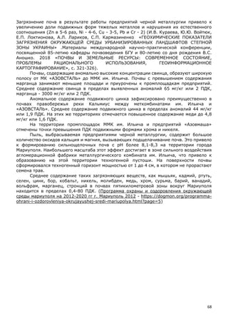 68
Загрязнение почв в результате работы предприятий черной металлургии привело к
увеличению доли подвижных форм тяжелых металлов и нарушения их естественного
соотношения (Zn в 5-6 раз, Ni - 4-6, Cu - 3-5, Pb и Cr - 2) (И.В. Кураева, Ю.Ю. Войтюк,
Е.П. Локтионова, А.Л. Лариков, С.П. Кармазиненко «ГЕОХИМИЧЕСКИЕ ПОКАЗАТЕЛИ
ЗАГРЯЗНЕНИЯ ОКРУЖАЮЩЕЙ СРЕДЫ УРБАНИЗИРОВАННЫХ ЛАНДШАФТОВ СТЕПНОЙ
ЗОНЫ УКРАИНЫ» .Материалы международной научно-практической конференции,
посвященной 85-летию кафедры почвоведения БГУ и 80-летию со дня рождения В.С.
Аношко. 2018 «ПОЧВЫ И ЗЕМЕЛЬНЫЕ РЕСУРСЫ: СОВРЕМЕННОЕ СОСТОЯНИЕ,
ПРОБЛЕМЫ РАЦИОНАЛЬНОГО ИСПОЛЬЗОВАНИЯ, ГЕОИНФОРМАЦИОННОЕ
КАРТОГРАФИРОВАНИЕ», с. 321-326).
Почвы, содержащие аномально высокие концентрации свинца, образуют широкую
полосу от МК «АЗОВСТАЛЬ» до ММК им. Ильича. Почвы с превышением содержания
марганца занимают меньшие площади и приурочены к промплощадкам предприятий.
Среднее содержание свинца в пределах выявленных аномалий 65 мг/кг или 2 ПДК,
марганца - 3000 мг/кг или 2 ПДК.
Аномальное содержание подвижного цинка зафиксировано преимущественно в
почвах правобережья реки Кальмиус между меткомбинатами им. Ильича и
«АЗОВСТАЛЬ». Среднее содержание подвижного цинка в пределах аномалий 44 мг/кг
или 1,9 ПДК. На этих же территориях отмечается повышенное содержание меди до 4,8
мг/кг или 1,6 ПДК.
На территории промплощадок ММК им. Ильича и предприятий «Азовмаша»
отмечены точки превышения ПДК подвижными формами хрома и никеля.
Пыль, выбрасываемая предприятиями черной металлургии, содержит большое
количество оксидов кальция и магния, вызывающих подщелачивание почв. Это привело
к формированию сильнощелочных почв с рН более 8,1-8,3 на территории города
Мариуполя. Наибольшего масштаба этот эффект достигает в зоне сильного воздействия
агломерационной фабрики металлургического комбината им. Ильича, что привело к
образованию на этой территории техногенной пустоши. На поверхности почвы
сформировался техногенный горизонт мощностью от 1 до 4 см, в котором не прорастают
семена трав.
Среднее содержание таких загрязняющих веществ, как мышьяк, кадмий, ртуть,
селен, цинк, бор, кобальт, никель, молибден, медь, хром, сурьма, барий, ванадий,
вольфрам, марганец, стронций в почвах пятикилометровой зоны вокруг Мариуполя
находится в пределах 0,4-80 ПДК. (Программа охраны и оздоровления окружающей
среды мариуполя на 2012-2020 гг г. Мариуполь 2012 - https://dogmon.org/programma-
ohrani-i-ozdorovleniya-okrujayushej-sredi-mariupolya.html?page=5)
 