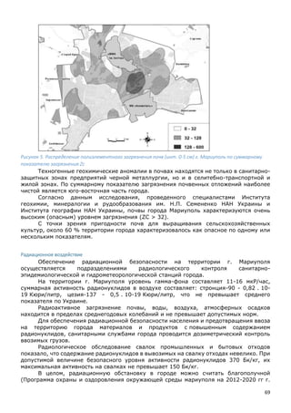 69
Рисунок 5. Распределение полиэлементного загрязнения почв (инт. 0-5 см) г. Мариуполь по суммарному
показателю загрязнения Zс
Техногенные геохимические аномалии в почвах находятся не только в санитарно-
защитных зонах предприятий черной металлургии, но и в селитебно-транспортной и
жилой зонах. По суммарному показателю загрязнения почвенных отложений наиболее
чистой является юго-восточная часть города.
Согласно данным исследования, проведенного специалистами Института
геохимии, минералогии и рудообразования им. Н.П. Семененко НАН Украины и
Института географии НАН Украины, почвы города Мариуполь характеризуются очень
высоким (опасным) уровнем загрязнения (ZC > 32).
С точки зрения пригодности почв для выращивания сельскохозяйственных
культур, около 60 % территории города характеризовалось как опасное по одному или
нескольким показателям.
Радиационное воздействие
Обеспечение радиационной безопасности на территории г. Мариуполя
осуществляется подразделениями радиологического контроля санитарно-
эпидемиологической и гидрометеорологической станций города.
На территории г. Мариуполя уровень гамма-фона составляет 11-16 мкР/час,
суммарная активность радионуклидов в воздухе составляет: стронция-90 - 0,82 . 10-
19 Кюри/литр, цезия-137 - 0,5 . 10-19 Кюри/литр, что не превышает среднего
показателя по Украине.
Радиоактивное загрязнение почвы, воды, воздуха, атмосферных осадков
находится в пределах среднегодовых колебаний и не превышает допустимых норм.
Для обеспечения радиационной безопасности населения и предотвращения ввоза
на территорию города материалов и продуктов с повышенным содержанием
радионуклидов, санитарными службами города проводится дозиметрический контроль
ввозимых грузов.
Радиологическое обследование свалок промышленных и бытовых отходов
показало, что содержание радионуклидов в вывозимых на свалку отходах невелико. При
допустимой величине безопасного уровня активности радионуклидов 370 Бк/кг, их
максимальная активность на свалках не превышает 150 Бк/кг.
В целом, радиационную обстановку в городе можно считать благополучной
(Программа охраны и оздоровления окружающей среды мариуполя на 2012-2020 гг г.
 