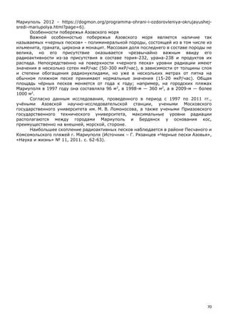 70
Мариуполь 2012 - https://dogmon.org/programma-ohrani-i-ozdorovleniya-okrujayushej-
sredi-mariupolya.html?page=6).
Особенности побережья Азовского моря
Важной особенностью побережья Азовского моря является наличие так
называемых «черных песков» - полиминеральной породы, состоящей из в том числе из
ильменита, граната, циркона и монацит. Массовая доля последнего в составе породы не
велика, но его присутствие оказывается чрезвычайно важным ввиду его
радиоактивности из-за присутствия в составе тория-232, урана-238 и продуктов их
распада. Непосредственно на поверхности «черного песка» уровни радиации имеют
значения в несколько сотен мкР/час (50-300 мкР/час), в зависимости от толщины слоя
и степени обогащения радионуклидами, но уже в нескольких метрах от пятна на
обычном пляжном песке принимают нормальные значения (15-20 мкР/час). Общая
площадь чёрных песков меняется от года к году; например, на городских пляжах
Мариуполя в 1997 году она составляла 96 м2
, в 1998-м — 360 м2
, а в 2009-м — более
1000 м2
.
Согласно данным исследования, проведенного в период с 1997 по 2011 гг.,
учёными Азовской научно-исследовательской станции, учеными Московского
государственного университета им. М. В. Ломоносова, а также учеными Приазовского
государственного технического университета, максимальные уровни радиации
располагаются между городами Мариуполь и Бердянск у основания кос,
преимущественно на внешней, морской, стороне.
Наибольшее скопление радиоактивных песков наблюдается в районе Песчаного и
Комсомольского пляжей г. Мариуполя (Источник – Г. Рязанцев «Черные пески Азовья»,
«Наука и жизнь» № 11, 2011. с. 62-63).
 