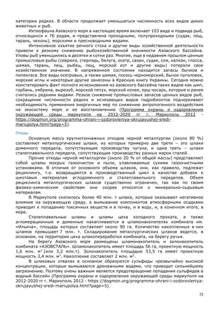72
категории редких. В области продолжает уменьшаться численность всех видов диких
животных и рыб.
Ихтиофауна Азовского моря в настоящее время включает 103 вида и подвида рыб,
относящихся к 76 родам, и представлена проходными, полупроходными (судак, лещ,
тарань, чехонь), морскими и пресноводными видами.
Интенсивное изъятие речного стока и другие виды хозяйственной деятельности
привели к резкому снижению рыбохозяйственной значимости Азовского бассейна.
Уловы рыб уменьшились в десятки и сотни раз. Многие, еще в недавнем прошлом ценные
промысловые рыбы (севрюга, стерлядь, белуга, осетр, сазан, судак, сом, калкан, глосса,
шемая, тарань, лещ, рыбец, лещ, морской кот и другие виды) потеряли свое
хозяйственное значение. В напряженном состоянии находятся запасы бычков и
пиленгаса. Все виды осетровых, а также шемая, лосось черноморский, бычок пуголовок,
морские иглы и некоторые другие занесены в Красную книгу Украины. Сегодня можно
констатировать факт полного исчезновения из азовского бассейна таких видов как шип,
горбань, умбрина, вырезуб, морской петух, морской конек, ерш носарь, которые и ранее
считались редкими видами. Резкое снижение промысловых запасов ценных видов рыб,
сокращение численности редких и исчезающих видов гидробионтов подчеркивают
необходимость применения энергичных мер по снижению антропогенного воздействия
на экосистему моря и ее восстановлению (Программа охраны и оздоровления
окружающей среды мариуполя на 2012-2020 гг г. Мариуполь 2012 -
https://dogmon.org/programma-ohrani-i-ozdorovleniya-okrujayushej-sredi-
mariupolya.html?page=5).
Отходы
Основную массу крупнотоннажных отходов черной металлургии (около 80 %)
составляют металлургические шлаки, из которых примерно две трети – это шлаки
доменного передела, сопутствующие производству чугуна, и одна треть – шлаки
сталеплавильного передела, сопутствующие производству разных марок сталей.
Прочие отходы черной металлургии (около 20 % от общей массы) представляют
собой шламы мокрых газоочисток и пыли, улавливаемые сухими газоочистными
установками. В отличие от основного объема шлаков, они, как правило, подлежат
рециклингу, т.е. возвращаются в производственный цикл в качестве добавок к
шихтовым материалам аглодоменного и сталеплавильного переделов. Объем
рециклинга металлургических шлаков существенно ограничен, так как по своим
физико-химическим свойствам они скорее относятся к минерально-сырьевым
материалам.
В Мариуполе скопилось более 40 млн. т шлака, которые оказывают негативное
влияние на окружающую среду, а вымывание компонентов атмосферными осадками
приводит к попаданию токсичных веществ и в почву, и в воду, и, в конечном итоге, в
море.
Сталеплавильные шламы и шламы цеха холодного проката, а также
агломерационные и доменные накапливаются в шламонакопителях комбината им.
«Ильича», площадь которых составляет около 90 га. Количество накопленных в них
шламов превышает 7 млн. т. Складирование металлургических шлаков ведется, в
основном, на территории цеха шлакопереработки комбината, на берегу ручья.
На берегу Азовского моря размещены шламонакопитель и золонакопитель
комбината «АЗОВСТАЛЬ». Шламонакопитель имеет площадь 56 га, проектную мощность
1,6 млн. м3
(или 3,2 млн.т). Золонакопитель площадью 53,5 га имеет проектную
мощность 3,4 млн. м3
. Накопление составляет 2 млн. м3
.
В шлаковых отвалах в основном образуются сульфиды чрезвычайно высокой
концентрации, которые вымываются дренажными водами, что приводит сильнейшему
загрязнению. Поэтому очень важным является предотвращение попадания сульфидов в
водный бассейн (Программа охраны и оздоровления окружающей среды мариуполя на
2012-2020 гг г. Мариуполь 2012 - https://dogmon.org/programma-ohrani-i-ozdorovleniya-
okrujayushej-sredi-mariupolya.html?page=5).
 