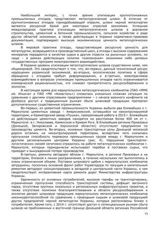 73
Наибольший интерес, с точки зрения утилизации крупнотоннажных
промышленных отходов, представляют металлургические шлаки. В отличие от
крупнотоннажных отходов горнодобывающей отрасли, шлаки черной металлургии
являются ресурсной базой для некоторых отраслей экономики. Успешная
международная практика утилизации металлургических шлаков в дорожном
строительстве, цементной и бетонной промышленности, сельском хозяйстве и ряде
других областей экономики, а также действующая в Украине нормативно-правовая
документация, подтверждают высокую экономическую ценность металлургических
шлаков.
В мировой практике отходы, представляющие ресурсную ценность для
металлургии, возвращаются в производственный цикл, а отходы с высоким содержанием
минералов передаются в качестве сырья в другие отрасли на рыночных условиях, но
чаще – в рамках действующих политик «озеленения» экономики либо целевых
государственных программ межотраслевого взаимодействия.
В Украине уровень утилизации металлургических шлаков существенно ниже, чем
общемировой. Это свидетельствует о том, что, во-первых, данный техногенный ресурс
недооценен украинской экономикой, во-вторых, экологическая политика в сфере
обращения с отходами требует реформирования, и в-третьих, межотраслевое
взаимодействие в вопросах утилизации промышленных отходов часто ограничивается
коммерческой рациональностью, что снижает приоритетность ресурсосбережения и
экологии.
В настоящее время для мариупольских металлургических комбинатов (ПАО «ММК
им. Ильича» и ПАО «МК «Азовсталь») сложилась уникально сложная ситуация по
сравнению с другими отраслевыми предприятиями – с начала военного конфликта на
Донбассе доступ к традиционным рынкам сбыта шлаковой продукции претерпел
дополнительные существенные ограничения.
Во-первых, из цементной промышленности Украины выбыли два ближайших к г.
Мариуполю цементных завода – Амвросиевский, оставшийся на неконтролируемой
территории, и Краматорский завод «Пушка», прекративший работу в 2015 г. Ближайшие
из действующих цементных заводов находятся на расстоянии более 400 км от г.
Мариуполя: в г. Николаеве, Каменском и Кривом Роге. В ближайшем регионе Приазовья
(Донецкой, Запорожской и Херсонской областях) отсутствуют предприятия по
производству цемента. Во-вторых, основные транспортные узлы Донецкой железной
дороги остались на неконтролируемой территории, вследствие чего снизилась
пропускная способность перевозки промышленных грузов между г. Мариуполем и
другими региональными центрами Украины (рис. 4). Нарушение транспортно-
логистических связей негативно отразилось на работе металлургических комбинатов г.
Мариуполя, которые периодически испытывают перебои в поставках сырья, что
приводит к вынужденной потере производства
В-третьих, ремонты автодорог вблизи г. Мариуполя, в регионе Приазовья и на
территории, близкой к линии разграничения, в течение нескольких лет выполнялись в
очень ограниченном объеме. Поставки шлакового щебня с мариупольских комбинатов
затруднены, поскольку основной фронт работ Укравтодора по текущим и капитальным
ремонтам автодорог сконцентрирован в западной и центральной части Украины, о чем
свидетельствует интерактивная карта ремонта дорог Министерства инфраструктуры
Украины.
Удаленность от основных потребителей, высокие тарифы на транспортировку,
ограниченная пропускная способность транспортной системы, дефицит вагонного
парка, отсутствие крупных локальных и региональных инфраструктурных проектов, а
также отсутствие политики благоприятствования в области ресурсосбережения и
экологии делают шлаковую продукцию мариупольских металлургических комбинатов
неконкурентоспособной по сравнению с природным сырьем и шлаковой продукцией
других предприятий черной металлургии Украины, которые расположены ближе к
потребителям. Кроме того, с 2014 г. отсутствует доступ к потенциальным рынкам сбыта
шлаков на приближенных к восточной границе Донецкой области регионах Российской
 