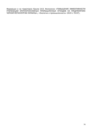 74
Федерации и на территории Крыма (А.В. Филоненко «ПОВЫШЕНИЕ ЭФФЕКТИВНОСТИ
УТИЛИЗАЦИИ КРУПНОТОННАЖНЫХ ПРОМЫШЛЕННЫХ ОТХОДОВ НА ПРЕДПРИЯТИЯХ
ЧЕРНОЙ МЕТАЛЛУРГИИ УКРАИНЫ», «Экология и промышленность» 2019 с 78-87).
 