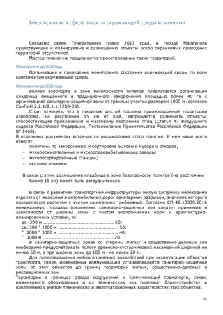 75
Мероприятия в сфере защиты окружающей среды и экологии
Согласно схеме Генерального плана 2017 года, в городе Мариуполь
существующие и планируемые к размещению объекты особо охраняемых природных
территорий отсутствуют.
Мастер-планом не предлагается проектирование таких территорий.
Мероприятия до 2022 года
Организация и проведение мониторинга состояния окружающей среды по всем
компонентам окружающей среды.
Мероприятия до 2025 года
Вблизи аэропорта в зоне безопасности полетов предлагается организация
кладбища смешанного и традиционного захоронения площадью более 40 га с
организацией санитарно-защитной зоны от границы участка размером 1000 м (согласно
СанПиН 2.2.1/2.1.1.1200-03).
Стоит отметить, что в пределах шестой подзоны приаэродромной территории
аэродрома, на расстоянии 15 км от КТА, запрещается размещать объекты,
способствующие привлечению и массовому скоплению птиц (Статья 47 Воздушного
кодекса Российской Федерации, Постановление Правительства Российской Федерации
№ 1460).
В отдельных документах встречается расшифровка этого понятия. К ним чаще всего
относят:
 полигоны по захоронению и сортировке бытового мусора и отходов;
 мусоросжигательные и мусороперерабатывающие заводы;
 мусоросортировочные станции;
 скотомогильники.
В связи с этим, размещение кладбища в зоне безопасности полетов (на расстоянии
ближе 15 км) может быть затруднительно.
В связи с развитием транспортной инфраструктуры жилую застройку необходимо
отделять от железных и автомобильных дорог санитарным разрывом, значение которого
определяется расчетом с учетом санитарных требований. Согласно СП 42.13330.2016
минимальную площадь озеленения санитарно-защитных зон следует принимать в
зависимости от ширины зоны с учетом экологических норм и архитектурно-
планировочных условий, %:
до 300 м ............................................... 60;
св. 300 " 1000 м ........................................ 50;
" 1000 " 3000 м ........................................ 40;
" 3000 м ............................................... 20.
В санитарно-защитных зонах со стороны жилых и общественно-деловых зон
необходимо предусматривать полосу древесно-кустарниковых насаждений шириной не
менее 50 м, а при ширине зоны до 100 м - не менее 20 м.
Для предотвращения неблагоприятных воздействий при эксплуатации объектов
транспорта, связи, инженерных коммуникаций устанавливаются санитарно-защитные
зоны от этих объектов до границ территорий жилых, общественно-деловых и
рекреационных зон.
Территории в границах отвода сооружений и коммуникаций транспорта, связи,
инженерного оборудования и их технических зон подлежат благоустройству и
озеленению с учетом технических и эксплуатационных характеристик этих объектов.
 