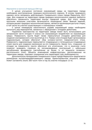 76
Мероприятия на прогнозный период до 2040 года
С целью улучшения состояния окружающей среды на территории города
необходимо восстановление природно-экологического каркаса. В основу природного
каркаса легли материалы действующего Генерального плана города Мариуполь 2017
года. Для создания на территории города природно-экологического каркаса требуется
обеспечить связанность территории внутри городской среды. Для этого, между
крупными зелеными участками организуются пешеходные связи. Важной задачей,
которую решает природно-экологический каркас, является организация доступа к морю,
в том числе на участки существующих и планируемых пляжей.
С целью ликвидации накопленного ущерба окружающей среды необходимо
выполнить ряд мероприятий, связанных с обращением с отходами демонтажа.
Подземное пространство на территории завода может быть использовано для
захоронения части отходов V класса (не оказывающих воздействия на окружающую
среду). Поверхность грунта будет также пересыпаться отходами демонтажа для
создания изолированного слоя высотой до 2 м. Поверх слоя отходов будет организована
гидроизоляция, которая обеспечит сбор условно-чистого поверхностного стока.
Поверхность гидроизоляции пересыпается плодородным и потенциально-плодородным
слоем грунта для создания озеленения на его поверхности. Кроме того, «подушка» из
отходов на поверхности грунта обеспечит его уплотнение, что в конечном счете
позволит возводить строения из легковозводимых конструкций с небольшим
заглублением фундамента (заглубление не более ½ от мощности почвенно-
растительного слоя). Объекты инженерной инфраструктуры, расположенные на
территории завода, подлежат сохранению или перекладке (при необходимости).
Дополнительно материалами Генерального плана города Мариуполя предлагается
размещение мусороперерабатывающего завода. Ориентировочная мощность завода
может составлять около 300 тысяч тонн в год на участке площадью 12 га.
 