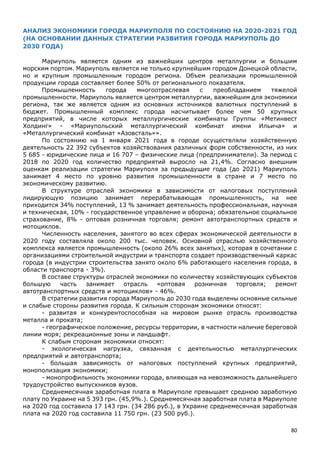 80
АНАЛИЗ ЭКОНОМИКИ ГОРОДА МАРИУПОЛЯ ПО СОСТОЯНИЮ НА 2020-2021 ГОД
(НА ОСНОВАНИИ ДАННЫХ СТРАТЕГИИ РАЗВИТИЯ ГОРОДА МАРИУПОЛЬ ДО
2030 ГОДА)
Мариуполь является одним из важнейших центров металлургии и большим
морским портом. Мариуполь является не только крупнейшим городом Донецкой области,
но и крупным промышленным городом региона. Объем реализации промышленной
продукции города составляет более 50% от регионального показателя.
Промышленность города многоотраслевая с преобладанием тяжелой
промышленности. Мариуполь является центром металлургии, важнейшим для экономики
региона, так же является одним из основных источников валютных поступлений в
бюджет. Промышленный комплекс города насчитывает более чем 50 крупных
предприятий, в числе которых металлургические комбинаты Группы «Метинвест
Холдинг» - «Мариупольский металлургический комбинат имени Ильича» и
«Металлургический комбинат «Азовсталь»».
По состоянию на 1 января 2021 года в городе осуществляли хозяйственную
деятельность 22 392 субъектов хозяйствования различных форм собственности, из них
5 685 - юридические лица и 16 707 – физические лица (предприниматели). За период с
2018 по 2020 год количество предприятий выросло на 21,4%. Согласно внешним
оценкам реализации стратегии Мариуполя за предыдущие года (до 2021) Мариуполь
занимает 4 место по уровню развития промышленности в стране и 7 место по
экономическому развитию.
В структуре отраслей экономики в зависимости от налоговых поступлений
лидирующую позицию занимает перерабатывающая промышленность, на нее
приходится 34% поступлений, 13 % занимает деятельность профессиональная, научная
и техническая, 10% - государственное управление и оборона; обязательное социальное
страхование, 8% - оптовая розничная торговля; ремонт автотранспортных средств и
мотоциклов.
Численность населения, занятого во всех сферах экономической деятельности в
2020 году составляла около 200 тыс. человек. Основной отраслью хозяйственного
комплекса является промышленность (около 26% всех занятых), которая в сочетании с
организациями строительной индустрии и транспорта создает производственный каркас
города (в индустрии строительства занято около 6% работающего населения города, в
области транспорта - 3%).
В составе структуры отраслей экономики по количеству хозяйствующих субъектов
большую часть занимает отрасль «оптовая розничная торговля; ремонт
автотранспортных средств и мотоциклов» - 46%.
В стратегии развития города Мариуполь до 2030 года выделены основные сильные
и слабые стороны развития города. К сильным сторонам экономики относят:
- развитая и конкурентоспособная на мировом рынке отрасль производства
металла и проката;
- географическое положение, ресурсы территории, в частности наличие береговой
линии моря; рекреационные зоны и ландшафт.
К слабым сторонам экономики относят:
- экологическая нагрузка, связанная с деятельностью металлургических
предприятий и автотранспорта;
- большая зависимость от налоговых поступлений крупных предприятий,
монополизация экономики;
- монопрофильность экономики города, влияющая на невозможность дальнейшего
трудоустройство выпускников вузов.
Среднемесячная заработная плата в Мариуполе превышает среднюю заработную
плату по Украине на 5 393 грн. (45,9%.). Среднемесячная заработная плата в Мариуполе
на 2020 год составила 17 143 грн. (34 286 руб.), в Украине среднемесячная заработная
плата на 2020 год составила 11 750 грн. (23 500 руб.).
 