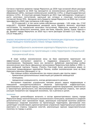 81
Согласно стратегии развития города Мариуполь до 2030 года основной объем расходов
городского бюджета на 2020 год приходится на экономическую деятельность (35%),
образование (26%), жилищно-коммунальное хозяйство (13%), и общегосударственные
вопросы (12%). В структуре доходов бюджета до 2021 года наблюдалась тенденция к
росту налоговых поступлений, удельный вес которых в структуре поступлений
составляет более 70%. Доходная часть бюджета города Мариуполь за 2020 год с учетом
трансфертов в 2020 году составляла 4,86 млрд грн.
(9,72 млрд.руб.), в том числе сумма собственных доходов - 3,81 млрд. грн. (7,62
млрд.руб.). Основой формирования доходной части бюджета являлись налоговые
поступления. По показателям налоговых поступлений, Мариуполь занимает 8 место
среди городов областного значения, таких как Киев, Харьков, Днепр, Львов, Одесса и
др. Бюджет города Мариуполь за 2020 год в части расходов составил 5,11 млрд. грн.
(10,22 млрд.руб.).
АНАЛИЗ ЭКОНОМИЧЕСКОЙ ЦЕЛЕСООБРАЗНОСТИ РЕАЛИЗАЦИИ ОТДЕЛЬНЫХ РЕШЕНИЙ
СУЩЕСТВУЮЩЕГО ГЕНЕРАЛЬНОГО ПЛАНА ГОРОДА МАРИУПОЛЬ
Целесообразность включения аэропорта Мариуполь в границы
города и создания на прилегающих к нему территориях специальной
экономической зоны.
В мире особые экономические зоны на базе аэропортов практикуют как
эффективный инструмент развития и поддержки воздушного сообщения и
грузоперевозок. Примерами таких зон являются: Дубайская аэропортовая особая
экономическая зона (была официально организована Правительством Дубаи в 1996 г.),
зона свободной торговли Тианжу (Tianzhu Free-trade Zone) расположена рядом со
столичным международным аэропортом Пекина, особая экономическая зона на базе
Аэропорта Шеннона (Ирландия) и т.д.
При помощи особых экономических зон можно решать две группы задач:
 привлечение дополнительных инвестиций для развития имеющегося
потенциала;
 преодоление инерционности, иногда депрессивности региона.
Инструмент позволяет ускоренными темпами решать задачи модернизации и
повышения конкурентоспособности объектов транспортной инфраструктуры,
реализовывать кластерный подход, стимулировать развитие предприятий, вовлеченных
в транспортную деятельность или обслуживающих транспортную отрасль, тем самым
улучшая показатели как городской экономики, так и региона в целом.
Заключение:
Аэропорт целесообразно включать в состав административных границ города
Мариуполя ввиду наличия большого экономического потенциала, возможности создания
дополнительных мест приложения труда, реализации кластерной политики развития
сопряженных отраслей экономики на прилегающих территориях. Достижению этих
целей будет способствовать административное управление территориальным развитием
аэропорта со стороны городских властей, реализующих единую градостроительную
политику по городу в целом.
 
