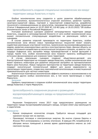 82
Целесообразность создания специальных экономических зон вокруг
территории завода Азовсталь и порта
Особые экономические зоны создаются в целях развития обрабатывающих
отраслей экономики, высокотехнологичных отраслей экономики, развития туризма,
санаторно-курортной сферы, портовой и транспортной инфраструктур, разработки
технологий и коммерциализации их результатов, производства новых видов продукции
(Статья 3 Федеральный закон от 22.07.2005 № 116-ФЗ (ред. от 26.03.2022) "Об особых
экономических зонах в Российской Федерации").
Учитывая возможные сценарии развития непосредственно территории завода
Азовсталь, создание в непосредственной близости от него особой экономической зоны
окажет положительное стимулирующее воздействие на реализацию любого из
сценариев.
В случае развития отраслей производств на территории Азовсталь, особая
экономическая зона вблизи новых производственных мощностей может оказать
содействие реализации кластерной политики, привлечению высококвалифицированных
кадров, развитию инжиниринговых центов и конструкторских бюро. Данные объекты не
окажут негативного воздействия на экологическую ситуацию в локации, но вместе с тем,
создадут буферную зону застройки между производственной и жилой функцией в
городе. Кроме того, особая экономическая зона позволит привлечь внебюджетные
источники финансирования для освоения таких территорий.
В случае реализации сценария создания общественно-деловой или
благоустроенной территории на площадях завода Азовсталь, особая экономическая зона
может привлечь инвесторов для развития смешанной застройки на противоположном
берегу реки Кальмиус. Новые городские пространства на территории завода Азовсталь
создадут значительный положительный эффект для рынка недвижимости на
прилегающих территориях, создав зону максимальной капитализации и инвестиционной
привлекательности для частных инвесторов.
Аналогичные позитивные экономические эффекты возможны к возникновению и на
территориях других особых экономических зон, в том числе прилегающих к порту
Мариуполя.
Заключение:
Одобрить предложение о создании особой экономической зоны вокруг территории
завода Азовсталь и порта Мариуполя.
Целесообразность сохранения решения о размещения
мусороперерабатывающего завода на предложенной в Генплане
локации.
Решением Генерального плана 2017 года предусмотрено размещение на
территории города мусороперерабатывающего завода, которое имеет ряд преимуществ
и недостатков.
Преимущества:
 Резкое сокращение количества отходов. Требуется меньше площадей для
хранения мусора чем на свалках.
 Производит тепловую и электрическую энергию. Во многих странах Европы и
Японии МСЗ интегрированы в систему отопления. В Швеции 8% потребностей в
обогреве жилых помещений в зимнее время удовлетворяется именно за счёт
сжигания мусора.
 