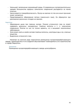 83
 Уменьшает загрязнение окружающей среды. В современных мусоросжигательных
заводах большинство вредных химических соединений распадается на менее
опасные.
 Увеличивается пожаробезопасность. Мусор на свалках по тем или иным причинам
может загореться.
 Предотвращается образование метана (свалочного газа). Он образуется при
разложении различных отходов на свалках.
Недостатки:
 Образование дыма при горении мусора. Помимо углекислого газа он может
содержать диоксины, канцерогены, тяжёлые металлы и т. п. химические
соединения. Многие из них не только ядовиты, но и вызывают неизлечимые
заболевания.
 Зола может иметь в своём составе тяжёлые металлы, некоторые яды и пр. опасные
вещества.
 Выделение углекислого газа.
Несмотря на наличие ряда недостатков размещения мусороперерабатывающего
завода, преимущества от его создания обусловливают необходимость его строительства
в городе Мариуполь.
Заключение:
Размещение мусороперерабатывающего завода целесообразно.
 
