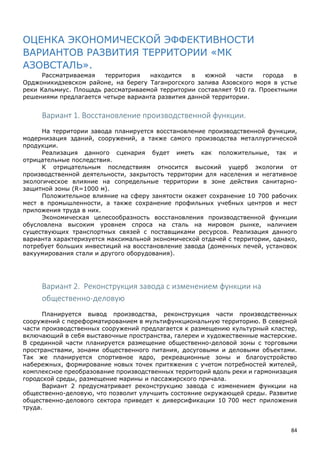 84
ОЦЕНКА ЭКОНОМИЧЕСКОЙ ЭФФЕКТИВНОСТИ
ВАРИАНТОВ РАЗВИТИЯ ТЕРРИТОРИИ «МК
АЗОВСТАЛЬ».
Рассматриваемая территория находится в южной части города в
Орджоникидзевском районе, на берегу Таганрогского залива Азовского моря в устье
реки Кальмиус. Площадь рассматриваемой территории составляет 910 га. Проектными
решениями предлагается четыре варианта развития данной территории.
Вариант 1. Восстановление производственной функции.
На территории завода планируется восстановление производственной функции,
модернизация зданий, сооружений, а также самого производства металлургической
продукции.
Реализация данного сценария будет иметь как положительные, так и
отрицательные последствия.
К отрицательным последствиям относится высокий ущерб экологии от
производственной деятельности, закрытость территории для населения и негативное
экологическое влияние на сопредельные территории в зоне действия санитарно-
защитной зоны (R=1000 м).
Положительное влияние на сферу занятости окажет сохранение 10 700 рабочих
мест в промышленности, а также сохранение профильных учебных центров и мест
приложения труда в них.
Экономическая целесообразность восстановления производственной функции
обусловлена высоким уровнем спроса на сталь на мировом рынке, наличием
существующих транспортных связей с поставщиками ресурсов. Реализация данного
варианта характеризуется максимальной экономической отдачей с территории, однако,
потребует больших инвестиций на восстановление завода (доменных печей, установок
вакуумирования стали и другого оборудования).
Вариант 2. Реконструкция завода с изменением функции на
общественно-деловую
Планируется вывод производства, реконструкция части производственных
сооружений с переформатированием в мультифункциональную территорию. В северной
части производственных сооружений предлагается к размещению культурный кластер,
включающий в себя выставочные пространства, галереи и художественные мастерские.
В срединной части планируется размещение общественно-деловой зоны с торговыми
пространствами, зонами общественного питания, досуговыми и деловыми объектами.
Так же планируется спортивное ядро, рекреационные зоны и благоустройство
набережных, формирование новых точек притяжения с учетом потребностей жителей,
комплексное преобразование производственных территорий вдоль реки и гармонизация
городской среды, размещение марины и пассажирского причала.
Вариант 2 предусматривает реконструкцию завода с изменением функции на
общественно-деловую, что позволит улучшить состояние окружающей среды. Развитие
общественно-делового сектора приведет к диверсификации 10 700 мест приложения
труда.
 