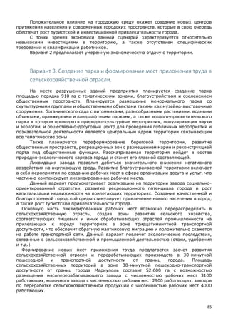 85
Положительное влияние на городскую среду окажет создание новых центров
притяжения населения и современных городских пространств, которые в свою очередь
обеспечат рост туристской и инвестиционной привлекательности города.
С точки зрения экономики данный сценарий характеризуется относительно
невысокими инвестициями в территорию, а также отсутствием специфических
требований к квалификации работников.
Вариант 2 предполагает умеренную экономическую отдачу с территории.
Вариант 3. Создание парка и формирование мест приложения труда в
сельскохозяйственной отрасли.
На месте разрушенных зданий предприятия планируется создание парка
площадью порядка 910 га с тематическими зонами, благоустройством и озеленением
общественных пространств. Планируется размещение мемориального парка со
скульптурными группами и общественными объектами такими как музейно-выставочные
сооружения, ботанического сада с питомниками, разнообразными растениями, водными
объектами, оранжереями и ландшафтными парками, а также эколого-просветительского
парка в котором проводятся природно-культурные мероприятия, популяризация науки
и экологии, и общественно-досуговый центр для проведения публичных мероприятий и
познавательной деятельности является центральным ядром территории связывающим
все тематические зоны.
Также планируется переформирование береговой территории, развитие
общественных пространств, рекреационных зон с размещением марин и реконструкцией
порта под общественные функции. Рассматриваемая территория войдет в состав
природно-экологического каркаса города и станет его главной составляющей.
Ликвидация завода позволит добиться значительного снижения негативного
воздействия на окружающую среду. Развитие благоустраиваемой территории включает
в себя мероприятия по созданию рабочих мест в сфере организации досуга и услуг, что
частично компенсирует ликвидированные рабочие места.
Данный вариант предусматривает реализацию на территории завода социально-
ориентированной стратегии, развитие рекреационного потенциала города и рост
капитализации недвижимости на прилегающих территориях. Создание качественной и
благоустроенной городской среды стимулирует привлечение нового населения в город,
а также рост туристской привлекательности города.
Основную часть ликвидированных рабочих мест возможно перераспределить в
сельскохозяйственную отрасль, создав зоны развития сельского хозяйства,
соответствующих пищевых и иных обрабатывающих отраслей промышленности на
прилегающих к городу территориях в зоне тридцатиминутной транспортной
доступности, что обеспечит обратную маятниковую миграцию и положительно скажется
на работе транспортной сети. Данный вариант повлечет экологические последствия,
связанные с сельскохозяйственной и промышленной деятельностью (стоки, удобрения
и т.д.).
Формирование новых мест приложения труда предлагается засчет развития
сельскохозяйственной отрасли и перерабатывающих производств в 30-минутной
пешеходной и транспортной доступности от границ города. Площадь
сельскохозяйственных территорий в зоне 30-минутной пешеходно-транспортной
доступности от границ города Мариуполь составит 52 600 га с возможностью
размещения мясоперерабатывающего завода с численностью рабочих мест 3100
работающих, молочного завода с численностью рабочих мест 2900 работающих, заводов
по переработке сельскохозяйственной продукции с численностью рабочих мест 4000
работающих.
 