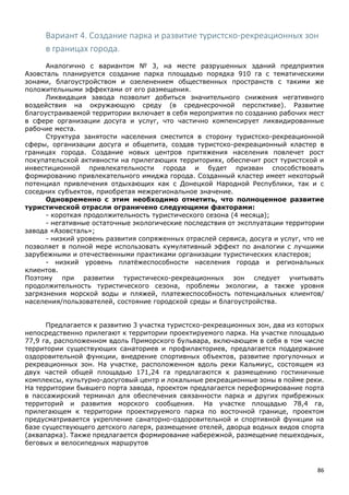86
Вариант 4. Создание парка и развитие туристско-рекреационных зон
в границах города.
Аналогично с вариантом № 3, на месте разрушенных зданий предприятия
Азовсталь планируется создание парка площадью порядка 910 га с тематическими
зонами, благоустройством и озеленением общественных пространств с такими же
положительными эффектами от его размещения.
Ликвидация завода позволит добиться значительного снижения негативного
воздействия на окружающую среду (в среднесрочной перспктиве). Развитие
благоустраиваемой территории включает в себя мероприятия по созданию рабочих мест
в сфере организации досуга и услуг, что частично компенсирует ликвидированные
рабочие места.
Структура занятости населения сместится в сторону туристско-рекреационной
сферы, организации досуга и общепита, создав туристско-рекреационный кластер в
границах города. Создание новых центров притяжения населения повлечет рост
покупательской активности на прилегающих территориях, обеспечит рост туристской и
инвестиционной привлекательности города и будет призван способствовать
формированию привлекательного имиджа города. Созданный кластер имеет некоторый
потенциал привлечения отдыхающих как с Донецкой Народной Республики, так и с
соседних субъектов, приобретая межрегиональное значение.
Одновременно с этим необходимо отметить, что полноценное развитие
туристической отрасли ограничено следующими факторами:
- короткая продолжительность туристического сезона (4 месяца);
- негативные остаточные экологические последствия от эксплуатации территории
завода «Азовсталь»;
- низкий уровень развития сопряженных отраслей сервиса, досуга и услуг, что не
позволяет в полной мере использовать кумулятивный эффект по аналогии с лучшими
зарубежными и отечественными практиками организации туристических кластеров;
- низкий уровень платёжеспособности населения города и региональных
клиентов.
Поэтому при развитии туристическо-рекреационных зон следует учитывать
продолжительность туристического сезона, проблемы экологии, а также уровня
загрязнения морской воды и пляжей, платежеспособность потенциальных клиентов/
населения/пользователей, состояние городской среды и благоустройства.
Предлагается к развитию 3 участка туристско-рекреационных зон, два из которых
непосредственно прилегают к территории проектируемого парка. На участке площадью
77,9 га, расположенном вдоль Приморского бульвара, включающем в себя в том числе
территории существующих санаториев и профилакториев, предлагается поддержание
оздоровительной функции, внедрение спортивных объектов, развитие прогулочных и
рекреационных зон. На участке, расположенном вдоль реки Кальмиус, состоящем из
двух частей общей площадью 171,24 га предлагаются к размещению гостиничные
комплексы, культурно-досуговый центр и локальные рекреационные зоны в пойме реки.
На территории бывшего порта завода, проектом предлагается переформирование порта
в пассажирский терминал для обеспечения связанности парка и других прибрежных
территорий и развития морского сообщения. На участке площадью 78,4 га,
прилегающем к территории проектируемого парка по восточной границе, проектом
предусматривается укрепление санаторно-оздоровительной и спортивной функции на
базе существующего детского лагеря, размещение отелей, дворца водных видов спорта
(аквапарка). Также предлагается формирование набережной, размещение пешеходных,
беговых и велосипедных маршрутов
 