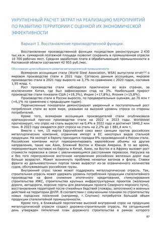 87
УКРУПНЕННЫЙ РАСЧЕТ ЗАТРАТ НА РЕАЛИЗАЦИЮ МЕРОПРИЯТИЙ
ПО РАЗВИТИЮ ТЕРРИТОРИИ С ОЦЕНКОЙ ИХ ЭКОНОМИЧЕСКОЙ
ЭФФЕКТИВНОСТИ
Вариант 1. Восстановление производственной функции.
Восстановление производственной функции посредством реконструкции 2 430
тыс.кв.м. суммарной поэтажной площади позволит сохранить в промышленной отрасли
10 700 рабочих мест. Средняя заработная плата в обрабатывающей промышленности в
Ростовской области составляет 42 955 руб./мес.
Обоснование целесообразности развития металлургической промышленности
Всемирная ассоциация стали (World Steel Association, WSA) выпустила отчёт[1]
о
мировом производстве стали в 2021 году. Согласно данным ассоциации, мировое
производство стали в 2021 году выросло на 3,7% по сравнению с 2020 годом, составив
1,95 млрд. т.
Рост производства стали наблюдался практически во всех странах, за
исключением Китая, где был зафиксирован спад на 3%. Наибольший прирост
производства стали показали США (+18,3%), Индия (+17,8%), Япония (+15,8%).
Производство стали в России выросло, по предварительным оценкам, до 76 млн т
(+6,1% по сравнению с предыдущим годом).
Перечисленные показатели демонстрируют уверенный и поступательный рост
потребления стали во всем мире, указывая на высокий уровень спроса со стороны
потребителей.
Кроме того, всемирная ассоциация производителей стали опубликовала
краткосрочный прогноз производства стали на 2022 и 2023 годы. Worldsteel
прогнозирует, что спрос на сталь вырастет на 0,4% в 2022 году и достигнет 1840,2 млн
тонн. В 2023 году ожидается рост спроса на сталь на 2,2% до 1 881,4 млн т.
Вместе с тем, 15 марта Европейский союз ввел санкции против российских
металлургических компаний, ограничив импорт в ЕС некоторых видов стальной
продукции. На экспорт в Европу приходится порядка 9% произведенной в России стали.
Российские компании могут переориентировать европейские объемы на другие
направления, такие как Азия, Ближний Восток и Южная Америка. В то же время,
переориентация поставок из Европы в Китай, Азию, на Восток и в Африку вызовет рост
стоимости перевозки в связи с увеличивающимся расстоянием перевозок. Нагрузка на
и без того перегруженное восточное направление российских железных дорог еще
больше возрастет. Может возникнуть проблема нехватки вагонов и флота. Ставки
фрахта из дальневосточных портов также вырастут из-за ограниченного количества
судов, обслуживающих российские грузы.
Внутренний спрос также может поддержать металлургическую отрасль. Так,
строительная отрасль может удержать уровень потребления продукции сталелитейного
производства на фоне снижения ипотечного кредитования, стимулирования
строительства ИЖС, строительства крупных инфраструктурных проектов (железные
дороги, автодороги, морские порты для реализации проекта Северного морского пути),
восстановления территорий после стихийных бедствий (пожары, затопления) и военных
действий на территории ДНЛР. В соответствии с озвученными планами по строительству
новых городских поселений (например, г. Спутник) потребуется большой объем
продукции сталелитейной промышленности.
Кроме того, в ближайшей перспективе высокий внутренний спрос на продукцию
металлургической отрасли создаст дорожно-строительная отрасль. На сегодняшний
день утвержден пятилетний план дорожного строительства в рамках которого
 