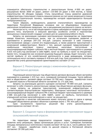 88
планируется обеспечить строительство и реконструкция более 4 000 км дорог,
расширение более 3000 км дорог, ремонт 110 000 км дорог и 650 мостов, а также
строительство 46 обходов городов. Столь масштабные планы развития дорожной
инфраструктуры стимулируют отрасль машиностроения за счет резко возросшего спроса
на дорожно-строительную технику, производство которой характеризуется большой
материалоемкостью.
Таким образом, необходимость развития сталелитейного производства на
территории Российской Федерации основана как на общемировых тенденциях
увеличения потребления продукции, так и расширением внутреннего спроса на металл.
Несмотря на то, что в настоящее время в стране наблюдается профицит продукции
данного типа, внутренние и внешние факторы (особенно снятие в перспективе
санкционных ограничений) создадут условия для ее широкомасштабного сбыта.
Затраты на реализацию сценария восстановления производства на территории
завода Азовсталь значительно выше, чем по остальным сценариям развития и
оцениваются в размере 297 232 млн.руб. (затраты включают в себя стоимость
восстановления завода с учетом его модернизации, а также развития транспортной и
инженерной инфраструктуры). Вместе с тем, данный сценарий предусматривает и
наибольшую налоговую отдачу: ежегодные налоговые поступления в
консолидированный бюджет субъекта РФ и местный бюджет прогнозируются в размере
4 631 млн.руб./год (включают в себя НДФЛ, налог на прибыль и налог на имущество).
Кроме того, государство как основной акционер будущего завода, будет получать часть
чистой прибыли от его хозяйственной деятельности в виде дивидендов, которые
потенциально могут составить порядка 6 418 млн.руб./год. Срок окупаемости проектных
решений без учета дисконтирования ориентировочно составит 27 лет.
Вариант 2. Реконструкция завода с изменением функции на
общественно-деловую.
Подлежащий реконструкции под общественно деловую функцию объем застройки
оценивается в размере 1 215 тыс. кв.м. суммарной поэтажной площади. Число рабочих
мест в общественно- деловой сфере составит 10 700 мест. Средняя заработная плата
по данной отрасли в Ростовской области составляет 31 171 руб./мес.
Затраты на реализацию данного сценария составляют 78 089 млн.руб. (затраты
включают в себя стоимость реконструкции завода под общественно-деловую функцию,
а также затраты на развитие транспортной, инженерной инфраструктуры и
соответствующее благоустройство территории). Ежегодные налоговые поступления в
консолидированный бюджет субъекта РФ и местный бюджет прогнозируются в размере
2 686 млн.руб./год (включают в себя НДФЛ, налог на прибыль, поступления по
упрощенной системе налогообложения и налог на имущество).
Государство в качестве собственника может получать доход от сдачи в аренду
площадей общественно-деловых объектов в размере около 1 791 млн.руб./год.
Срок окупаемости проектных решений без учета дисконтирования
ориентировочно составит 18 лет.
Вариант 3. Создание парка и формирование мест приложения труда в
сельскохозяйственной отрасли.
На территории завода предлагается создание парка, предусматривающее
развитие зоны рекреации, сферы организации досуга и услуг. Суммарная поэтажная
площадь мемориальных комплексов и музеев составит 18 тыс.кв.м, число рабочих мест-
267 чел. Средняя заработная плата по данной отрасли в Ростовской области
составляет 39 390 руб./мес.
 