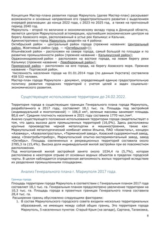 8
Концепция Мастер-плана развития города Мариуполь (далее Мастер-план) раскрывает
возможности и основные направления его градостроительного развития с выделением
очередей реализации: до конца 2022 года, с 2023 по 2025 год, а также на прогнозный
период 2040 год.
Мариуполь - второй по величине и экономическому вкладу город в Донецкой области,
является центром Мариупольской агломерации, крупнейшим экономическим центром на
берегу Азовского моря, расположенный в устье рек Кальмиус и Кальчик.
Административно город Мариуполь разделён на 4 района:
Октябрьский район - центральный район города (прежние названия: Центральный
район, Жовтневый район (укр. — «Октябрьский»));
Ильичёвский район - расположен на севере города, самый большой по площади и по
развитию промышленности район (прежнее название - Кальмиусский район);
Орджоникидзевский район - расположен на востоке города, на левом берегу реки
Кальмиус (прежнее название - Левобережный район);
Приморский район – расположен на юге города, на берегу Азовского моря. Прежнее
название - Портовской район.
Численность населения города на 01.01.2014 года (по данным Укрстата) составляла
458 533 человек.
Мастер-план города Мариуполя - документ, определяющий единую градостроительную
политику развития городских территорий с учетом целей и задач социально-
экономического развития.
Существующее использование территории до 24.02.2022.
Территория города в существующих границах Генерального плана города Мариуполь,
разработанного в 2017 году, составляет 18,1 тыс. га. Площадь под застройкой
(индивидуальной и многоэтажной) — 106,0 км², зеленые массивы занимают площадь
80,6 км². Средняя плотность населения в 2021 году составила 1770 чел./км².
Анализ существующего положения использования территории города свидетельствует о
том, что здесь высока доля промышленных территорий (16,0%). Здесь расположены
крупные производства черной металлургии и машиностроения, такие как:
Мариупольский металлургический комбинат имени Ильича, ПАО «Азовсталь», концерн
«Азовмаш», «Азовэлектросталь», «Термический завод», Азовский судоремонтный завод,
завод «Электробытприбор», Мариупольский опытно-экспериментальный завод, завод
«Октябрь». Площадь озелененных и рекреационных территорий составила около
2785,3 га (15,4%). Высока доля индивидуальной жилой застройки при ее повсеместном
расположении.
Под многоэтажной жилой застройкой занято около 1034,4 га (5,7%), которая
расположена в некотором отрыве от основных водных объектов в пределах городской
черты. В целом наблюдается определенная автономность жилых территорий вследствие
их разделения промышленными площадками.
Анализ Генерального плана г. Мариуполя 2017 года.
Границы города.
Площадь территории города Мариуполь в соответствии с Генеральным планом 2017 года
составляет 18,1 тыс. га. Генеральным планом предусмотрено увеличение территории на
10,3 тыс. га. Площадь города в проектных границах Генерального плана составила
28,4 тыс. га.
Расширение границ обусловлено следующими факторами:
1. В состав Мариупольского городского совета входили несколько территориальных
образований, не имеющих между собой общих границ. Это территория города
Мариуполь, 5 населенных пунктов: Старый Крым (на западе), Сартана, Талаковка,
 