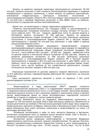 89
Затраты на развитие парковой территории ориентировочно составляют 36 230
млн.руб. (затраты включают в себя стоимость благоустройства территории и создания
мемориальных и музейных комплексов, а также затраты на развитие транспортной,
инженерной инфраструктуры). Ежегодные налоговые поступления в
консолидированный бюджет субъекта РФ и местный бюджет прогнозируются в размере
21 млн.руб./год с парковой территории (включают в себя НДФЛ, налог на прибыль,
поступления по упрощенной системе налогообложения).
Кроме того, на прилегающих к городу территориях предлагается:
- Развитие сельскохозяйственных зон площадью 52600 га (растениеводство и
животноводство). Суммарная поэтажная площадь построек составит 75 тыс.кв.м,
число рабочих мест- 750 чел. Средняя заработная плата по данной отрасли в
Ростовской области составляет 33 760 руб./мес. Затраты на развитие
сельскохозяйственных угодий составляют 3 860 млн.руб. Ежегодные налоговые
поступления в консолидированный бюджет субъекта РФ и местный бюджет
прогнозируются в размере 82 млн.руб./год (включают в себя НДФЛ и единый
сельскохозяйственный налог).
- Развитие обрабатывающих производств предусматривает создание
мясоперерабатывающего завода, молочного завода и двух заводов по переработке
сельскохозяйственной продукции общей суммарной поэтажной площадью 500
тыс.кв.м., число рабочих мест составит - 10 000 чел. Средняя заработная плата
по данной отрасли в Ростовской области составляет 42 955 руб./мес. Затраты на
развитие производств составляют 31 498 млн.руб. Ежегодные налоговые
поступления в консолидированный бюджет субъекта РФ и местный бюджет
прогнозируются в размере 3 463 млн.руб./год (включают в себя НДФЛ, налог на
прибыль, налог на имущество). Государство в составе акционеров завода, может
получать часть чистой прибыли от его хозяйственной деятельности, которая
потенциально составит порядка 5 998 млн.руб./год.
Реализация мероприятий по данному варианту позволит обеспечить население
11 017 рабочими местами, переориентировав работников МК «Азовсталь» на сельское
хозяйство.
Срок окупаемости проектных решений в целом по варианту 3 без учета
дисконтирования составит 8 лет.
Обоснование целесообразности развития сельского хозяйства (животноводство)
Животноводство в мире обеспечивает 40%[2]
мировой стоимости
сельскохозяйственной продукции (2022 г.) и поддерживает средства к существованию
и продовольственную безопасность почти 1,3 миллиарда человек. Увеличение доходов,
изменение рациона питания и рост населения привели к увеличению спроса и сделали
сектор животноводства одним из самых быстрорастущих подотраслей сельского
хозяйства в странах со средним и низким уровнем дохода.
Запросы Всемирного банка на поддержку животноводства увеличились в
среднем со 150 миллионов долларов США в виде ежегодных кредитных обязательств в
начале десятилетия до примерно 700 миллионов долларов США в виде новых кредитов.
Наибольший рост пришелся на Африку, Южную Азию и Центральную Азию. В настоящее
время Всемирный банк имеет активные инвестиции в животноводство на сумму 1,9
миллиарда долларов США.
Основными экспортерами в мире по мясу являются Бразилия и Австралия.
Основными импортерами мяса на мировом рынке являются Китай, США и Япония, а
основным импортером сыра и цельного молока – Германия.
Внутренний рынок продукции животноводства в Российской Федерации
характеризуется достаточно высоким уровнем самообеспечения. По данным Росстата,
уровень самообеспечения основными продуктами питания в части животноводства в
России[3]
составлял в 2019 году: мясо – 97,4%, молоко – 83,9%, яйца – 97,1%. В 2020
 