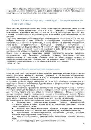 91
Таким образом, сложившиеся внешние и внутренние конъюнктурные условия
открывают широкие перспективы развития растениеводства и сбыта произведенной
продукции как на внутреннем, так и на внешнем рынках.
Вариант 4. Создание парка и развитие туристско-рекреационных зон
в границах города.
На территории завода предлагается создание парка, предусматривающее развитие зоны
рекреации, сферы организации досуга и услуг. Суммарная поэтажная площадь
мемориальных комплексов и музеев составит 18 тыс.кв.м, число рабочих мест- 267 чел.
Средняя заработная плата по данной отрасли в Ростовской области составляет 39 390
руб./мес.
Затраты на развитие парковой территории ориентировочно составляют 36 230 млн.руб.
(затраты включают в себя стоимость благоустройства территории и создания
мемориальных и музейных комплексов, а также затраты на развитие транспортной,
инженерной инфраструктуры). Ежегодные налоговые поступления в
консолидированный бюджет субъекта РФ и местный бюджет прогнозируются в размере
21 млн.руб./год с парковой территории (включают в себя НДФЛ, налог на прибыль,
поступления по упрощенной системе налогообложения).
Кроме того, в границах территории города предлагается развитие туристско-
рекреационных зон. Суммарная поэтажная площадь санаториев, гостиниц,
оздоровительных и спортивных объектов, объектов общественного питания и
организации досуга составит 1 260 тыс.кв.м, число рабочих мест- 16 900 чел. Средняя
заработная плата по данной отрасли в Ростовской области составляет
33 064 руб./мес.
Обоснование целесообразности развития туристическо-рекреационных зон
Развитие туристической сферы позитивно влияет на изменение в других отраслях жизни
города (торговля, культура, экология, дорожное и гостиничное строительство,
производство, сельское хозяйство и т.п.) и выступает катализатором социально-
экономического развития всей территории.
В стратегии развития города Мариуполь до 2030 года отмечается сложившаяся на
территории нехватка необходимой туристической и рекреационной инфраструктуры
(гостиницы, базы отдыха и т.п.).
Мариуполь находится в Приазовской рекреационной зоне Донецкой области и является
культурной столицей Приазовья. Азовское побережье имеет особую привлекательность
для туристов, предпочитающих отдых на морском побережье— большое количество
солнца, морского воздуха, насыщенного озоном и минеральными солями. Помимо
традиционного отдыха на морском побережье, которое славится своими лечебными
свойствами, существует масса привлекательных для туристов направлений.
Потенциал развития туристической сферы характеризуется следующими факторами:
• благоприятные природно-климатические условия, географическое
положение, флора и фауна, водные объекты, природные памятники, пещеры,
скалы, заповедники, парки;
• наличие историко-архитектурных объектов, исторических монументов,
произведений искусства, археологических ценностей, техногенных объектов;
• сложившиеся социально-культурные особенности (обычаи, традиции,
культура, этнографическая характеристика);
• сеть железнодорожных, автомобильных магистралей, аэропорт, морской
порт;
• наличие территорий для ведения сельского хозяйства.
 
