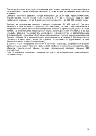 92
При развитии туристическо-рекреационных зон следует учитывать продолжительность
туристического сезона, проблемы экологии, а также уровня загрязнения морской воды
и пляжей.
Согласно стратегии развития города Мариуполь до 2030 года, продолжительность
туристического сезона может быть увеличена с 4 до 6 месяцев, средний срок
пребывания в городе - с 3 до 8 дней, количество туристов – до 300 000 человек в год.
Затраты на реализацию данного сценария составляют 76 927 млн.руб. (затраты
включают в себя стоимость строительства санаториев, гостиниц, оздоровительных и
спортивных объектов, объектов общественного питания и организации досуга, а также
затраты на строительство пассажирского порта, ориентировочной стоимостью в 15 000
млн.руб., развитие транспортной, инженерной инфраструктуры и соответствующее
благоустройство территории). Ежегодные налоговые поступления в консолидированный
бюджет субъекта РФ и местный бюджет прогнозируются в размере 2 288 млн.руб./год
(включают в себя НДФЛ, налог на прибыль, поступления по упрощенной системе
налогообложения и налог на имущество).
В случае, если государство выступит в качестве акционера, федеральный бюджет
дополнительно сможет получать часть чистой прибыли от хозяйственной деятельности
объектов туристической сферы, которая потенциально составит порядка 423
млн.руб./год.
Срок окупаемости проектных решений без учета дисконтирования ориентировочно
составит 42 года.
 