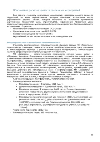 93
Обоснование расчета стоимости реализации мероприятий
Для расчета стоимости реализации мероприятий градостроительного развития
территорий по всем перечисленным четырем сценариям использован метод
укрупненного расчета затрат, который выполнен на основании применения
укрупненных показателей цены строительства. Укрупненные показатели цены
строительства определены с учетом условий строительных работ для Ростовской области
на основании сборников:
 Региональный справочник стоимости (РСС-2022);
 Нормативы цены строительства (НЦС-2022);
 Справочник оценщика Ко-Инвест 2022 г.
Укрупнённый расчет затрат выполнен в текущем уровне цен.
Методика расчета затрат на восстановление завода МК «Азовсталь»:
Стоимость восстановления производственной функции завода МК «Азовсталь»
определена на основании стоимости строительства объектов-аналогов, представленных
в нижеследующей таблице, с учетом понижающего коэффициента, учитывающего
наличие сохранившихся конструкций зданий и сооружений.
МК «Азовсталь» – металлургическое предприятие полного цикла, входит в
«Метинвест Холдинг». Предприятие производит плоский, сортовой и фасонный прокат,
а также имеет в своем составе мощности по производству кокса. Основная продукция –
полуфабрикаты, которые перерабатываются на европейских активах «Метинвест
Холдинг», а также толстолистовой прокат, который продается в страны ЕС и Ближнего
Востока. Толстолистовой прокат МК «Азовсталь» используется в судостроении,
энергетическом и специальном машиностроении, мостостроении, производстве труб
большого диаметра для магистральных газо- и нефтепроводов. МК «Азовсталь» –
единственный производитель рельсов в Украине. Предприятие работает в тесной
кооперации с расположенным рядом другим активом «Метинвест Холдинга» в
Мариуполе – ММК им. Ильича, с которого поставляется агломерат.
 Ключевая продукция: полуфабрикаты, толстолистовой прокат.
 Производственные мощности:
 Производство кокса - 3 батареи, 1820 тыс. т;
 Доменное производство - 5 доменных печей, 5550 тыс. т;
 Производство стали- 2 конвертера, 6600 тыс. т; 2 двухпозиционные
установки «ковш-печь»; двухпозиционная установка вакуумирования
стали; 4 двухручьевых МНЛЗ.
 Производство проката: обжимной цех (блюминг 1200), толстолистовой цех
(толстолистовой стан 3600), рельсобалочный цех (рельсобалочный стан
1000/800), крупносортный цех (крупносортный стан 800/650), цех
рельсовых скреплений, шаропрокатное отделение (помольные шары 40-
120 мм).
 Численность персонала: 10702 чел.
 Производительность труда: 392 т стали в год.
 