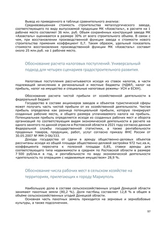 97
Вывод из приведенного в таблице сравнительного анализа:
Средневзвешенная стоимость строительства металлургического завода,
соответствующего по виду выпускаемой продукции МК «Азовсталь», в расчете на 1
рабочее место составляет 36 млн. руб. Объем сохранённых конструкций завода МК
«Азовсталь» оценивается в размере 30% от всего строительного объема. В связи с
чем, при восстановлении производственной функции завода к стоимости нового
строительства применим коэффициент 0,7. Таким образом, удельный показатель
стоимости восстановления производственной функции МК «Азовсталь» составит
около 25 млн.руб. на 1 рабочее место.
Обоснование расчета налоговых поступлений. Универсальный
подход для четырех сценариев градостроительного развития.
Налоговые поступления рассчитываются исходя из ставок налогов, в части
подлежащей зачислению в региональный и местные бюджеты (НДФЛ, налог на
прибыль, налог на имущество и специальные налоговые режимы- УСН и ЕСХН).
Обоснование расчета чистой прибыли от хозяйственной деятельности в
федеральный бюджет
Государство в составе акционеров заводов и объектов туристической сферы
может получать часть чистой прибыли от их хозяйственной деятельности. Чистая
прибыль определена как разница потенциальной прибыли, которую генерируют
созданные рабочие места, и общего размера уплачиваемого налога на прибыль.
Потенциальная прибыль определяется исходя из созданных рабочих мест и оборота
организаций по соответствующим видам экономической деятельности в расчете на
одного занятого по данной отрасли в Ростовской области в 2021 году согласно данным
Федеральной службы государственной статистики, а также рентабельности
проданных товаров, продукции, работ, услуг согласно приказу ФНС России от
30.05.2007 № ММ-3-06/333.
Доходы государства от сдачи в аренду общественно-деловых объектов
рассчитаны исходя из общей площади общественно-деловой застройки 972 тыс.кв.м,
коэффициента пересчета к полезной площади 0,85, ставки аренды для
соответствующего типа недвижимости в среднем по Ростовской области в размере
7 500 руб/кв.м в год, и рентабельности по виду экономической деятельности
«деятельность по операциям с недвижимым имуществом» 28,9 %.
Обоснование числа рабочих мест в сельском хозяйстве на
территориях, прилегающих к городу Мариуполь
Наибольшую долю в составе сельскохозяйственных угодий Донецкой области
занимают пахотные земли (80,2 %). Доля пастбищ составляет 12,8 % в общем в
объёме сельскохозяйственных угодий Донецкой области.
Основная часть пахотных земель приходится на зерновые и зернобобовые
культуры, а также подсолнечник.
 