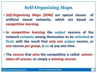 ASU-CSC445: Neural Networks Prof. Dr. Mostafa Gadal-Haqq
Self-Organizing Maps
 Self-Organizing Maps (SOM) are special classes of
artificial neural networks, which are based on
competitive learning.
 In competitive learning the output neurons of the
network compete among themselves to be activated or
fired, with the result that only one output neuron, or
one neuron per group, is on at any one time.
 The neuron that wins the competitive is called winner-
takes-all neuron, or simply a winning neuron.
11
 