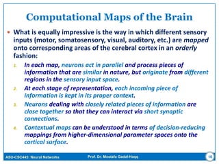 ASU-CSC445: Neural Networks Prof. Dr. Mostafa Gadal-Haqq
Computational Maps of the Brain
 What is equally impressive is the way in which different sensory
inputs (motor, somatosensory, visual, auditory, etc.) are mapped
onto corresponding areas of the cerebral cortex in an orderly
fashion:
1. In each map, neurons act in parallel and process pieces of
information that are similar in nature, but originate from different
regions in the sensory input space.
2. At each stage of representation, each incoming piece of
information is kept in its proper context.
3. Neurons dealing with closely related pieces of information are
close together so that they can interact via short synaptic
connections.
4. Contextual maps can be understood in terms of decision-reducing
mappings from higher-dimensional parameter spaces onto the
cortical surface.
16
 