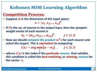 ASU-CSC445: Neural Networks Prof. Dr. Mostafa Gadal-Haqq 23
Kohonen SOM Learning Algorithm
Competition Process:
 Suppose m is the dimension of the input space:
𝐱 = [𝒙 𝟏, 𝒙 𝟐,…, 𝒙 𝒎] 𝑻
 If l is the no. of neuron in the output layer, then the synaptic-
weight vector of each neuron is
𝐰𝒋 = [𝒘𝒋𝟏, 𝒘𝒋𝟐,…, 𝒘𝒋𝒎] 𝑻, 𝒋 ∈ [𝟏, 𝒍]
 Now we should compute the product 𝐰 𝑻 𝐱 for each neuron and
select the largest. This is equivalent to computing:
𝒊 𝐱 = 𝐚𝐫𝐠 𝐦𝐢𝐧
𝒋
𝐱 − 𝐰𝒋 , 𝒋 ∈ [𝟏, 𝒍]
 w𝐡𝐞𝐫𝐞 𝒊 𝐱 is the index if the particular neuron that satisfies
this condition is called the best-matching, or winning, neuron for
the vector 𝐱.
 