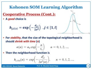 ASU-CSC445: Neural Networks Prof. Dr. Mostafa Gadal-Haqq 25
Kohonen SOM Learning Algorithm
Cooperative Process (Cont.):
 A good choice is
𝒉𝒋,𝒊 𝒙 = 𝐞𝐱𝐩 −
𝒅 𝒋,𝒊
𝟐𝝈 𝟐 , 𝒋 ∈ [𝟏, 𝒍]
 For stability, that the size of the topological neighborhood is
should shrink with time (n)
 Then the neighborhood function is
 
