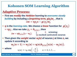 ASU-CSC445: Neural Networks Prof. Dr. Mostafa Gadal-Haqq 26
Kohonen SOM Learning Algorithm
Adaptive Process:
 First we modify the Hebbian learning to overcome steady
building by including a forgetting term, g(yj)wj , that is
∆𝐰 = 𝛈𝒚𝒋 𝐱 − 𝒈(𝒚𝒋)𝐰𝒋
 𝜼 is the learning-rate. We choose a linear function for 𝒈 𝒚𝒋
= 𝛈𝒚𝒋 . Also we take 𝒚𝒋 = 𝒉𝒋,𝒊(𝐱) , then
∆𝐰 = 𝛈𝒉𝒋,𝒊 𝐱 𝐱 − 𝐰𝒋 ,
𝒊: 𝒘𝒊𝒏𝒏𝒊𝒏𝒈
𝒋: 𝐞𝐱𝐜𝐢𝐭𝐞𝐝 𝐚𝐜𝐭𝐢𝐯𝐚𝐭𝐞𝐝 𝐧𝐞𝐮𝐫𝐨𝐧
 Then given the weight vector wj(n) of neuron j at time n, we
update it according to
𝐰𝒋(𝒏 + 𝟏) = 𝐰𝒋 𝒏 + 𝛈(𝒏)𝒉𝒋,𝒊 𝐱 𝐱(𝐧) − 𝐰𝒋(𝒏) ,
 where
 