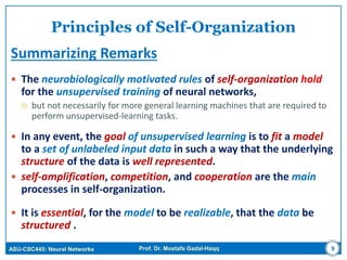 ASU-CSC445: Neural Networks Prof. Dr. Mostafa Gadal-Haqq 9
Principles of Self-Organization
Summarizing Remarks
 The neurobiologically motivated rules of self-organization hold
for the unsupervised training of neural networks,
 but not necessarily for more general learning machines that are required to
perform unsupervised-learning tasks.
 In any event, the goal of unsupervised learning is to fit a model
to a set of unlabeled input data in such a way that the underlying
structure of the data is well represented.
 self-amplification, competition, and cooperation are the main
processes in self-organization.
 It is essential, for the model to be realizable, that the data be
structured .
 